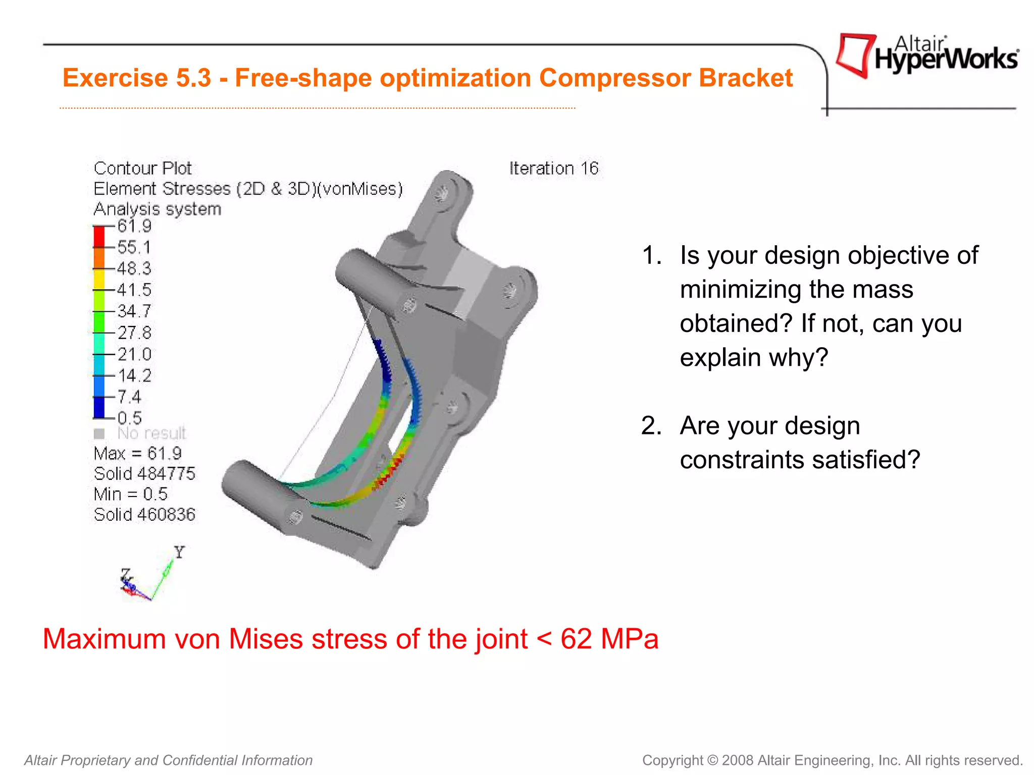 Exercise 5.3 - Free-shape optimization Compressor Bracket




                                                   1. Is your design objective of
                                                      minimizing the mass
                                                      obtained? If not, can you
                                                      explain why?

                                                   2. Are your design
                                                      constraints satisfied?




   Maximum von Mises stress of the joint < 62 MPa



Altair Proprietary and Confidential Information    Copyright © 2008 Altair Engineering, Inc. All rights reserved.
 