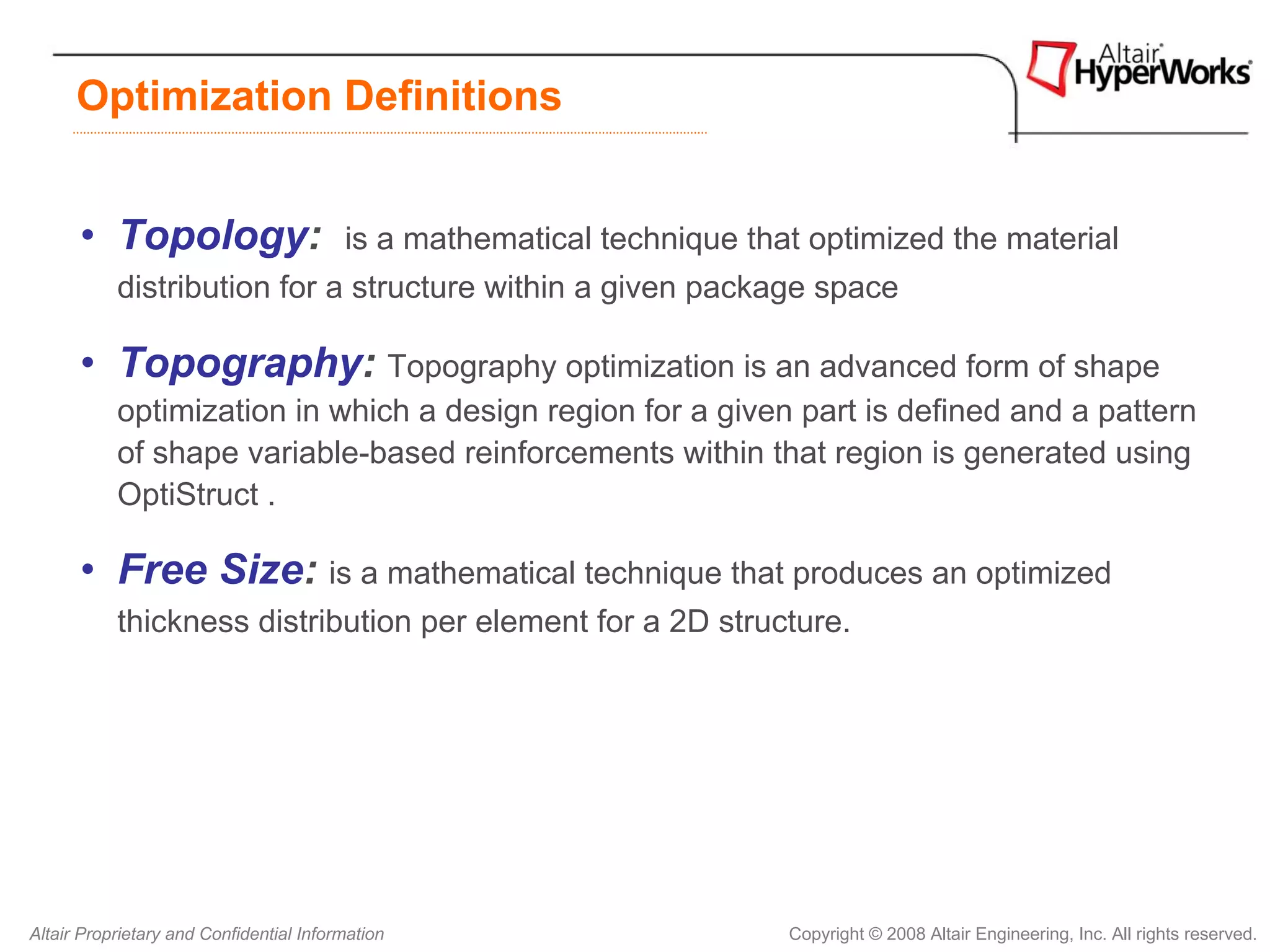 Optimization Definitions


      • Topology:                        is a mathematical technique that optimized the material
           distribution for a structure within a given package space

      • Topography: Topography optimization is an advanced form of shape
           optimization in which a design region for a given part is defined and a pattern
           of shape variable-based reinforcements within that region is generated using
           OptiStruct .

      • Free Size: is a mathematical technique that produces an optimized
           thickness distribution per element for a 2D structure.




Altair Proprietary and Confidential Information                         Copyright © 2008 Altair Engineering, Inc. All rights reserved.
 