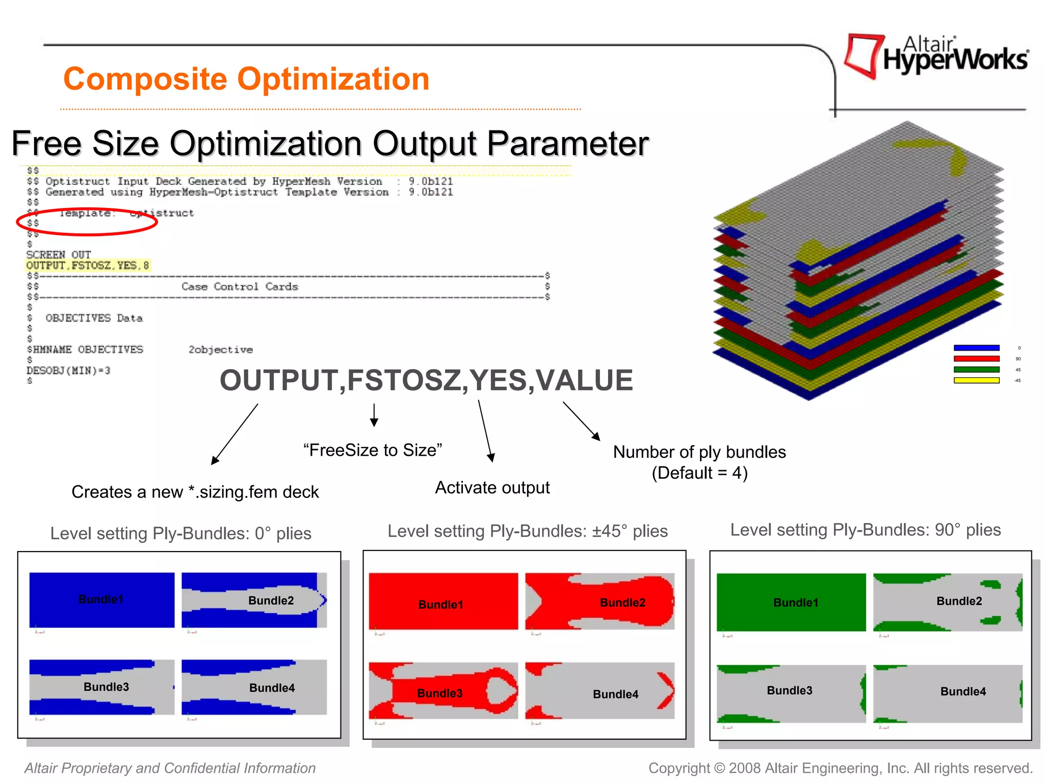 Composite Optimization

Free Size Optimization Output Parameter




                                                                                                                                                          0

                                                                                                                                                         90

                                                                                                                                                         45



                               OUTPUT,FSTOSZ,YES,VALUE                                                                                                  -45




                                              “FreeSize to Size”                      Number of ply bundles
                                                                                         (Default = 4)
       Creates a new *.sizing.fem deck                         Activate output

    Level setting Ply-Bundles: 0° plies                 Level setting Ply-Bundles: ±45° plies              Level setting Ply-Bundles: 90° plies


        Bundle1                     Bundle2                 Bundle1                 Bundle2                       Bundle1                   Bundle2




         Bundle3                    Bundle4                                                                      Bundle3                     Bundle4
                                                            Bundle3                Bundle4




Altair Proprietary and Confidential Information                                               Copyright © 2008 Altair Engineering, Inc. All rights reserved.
 
