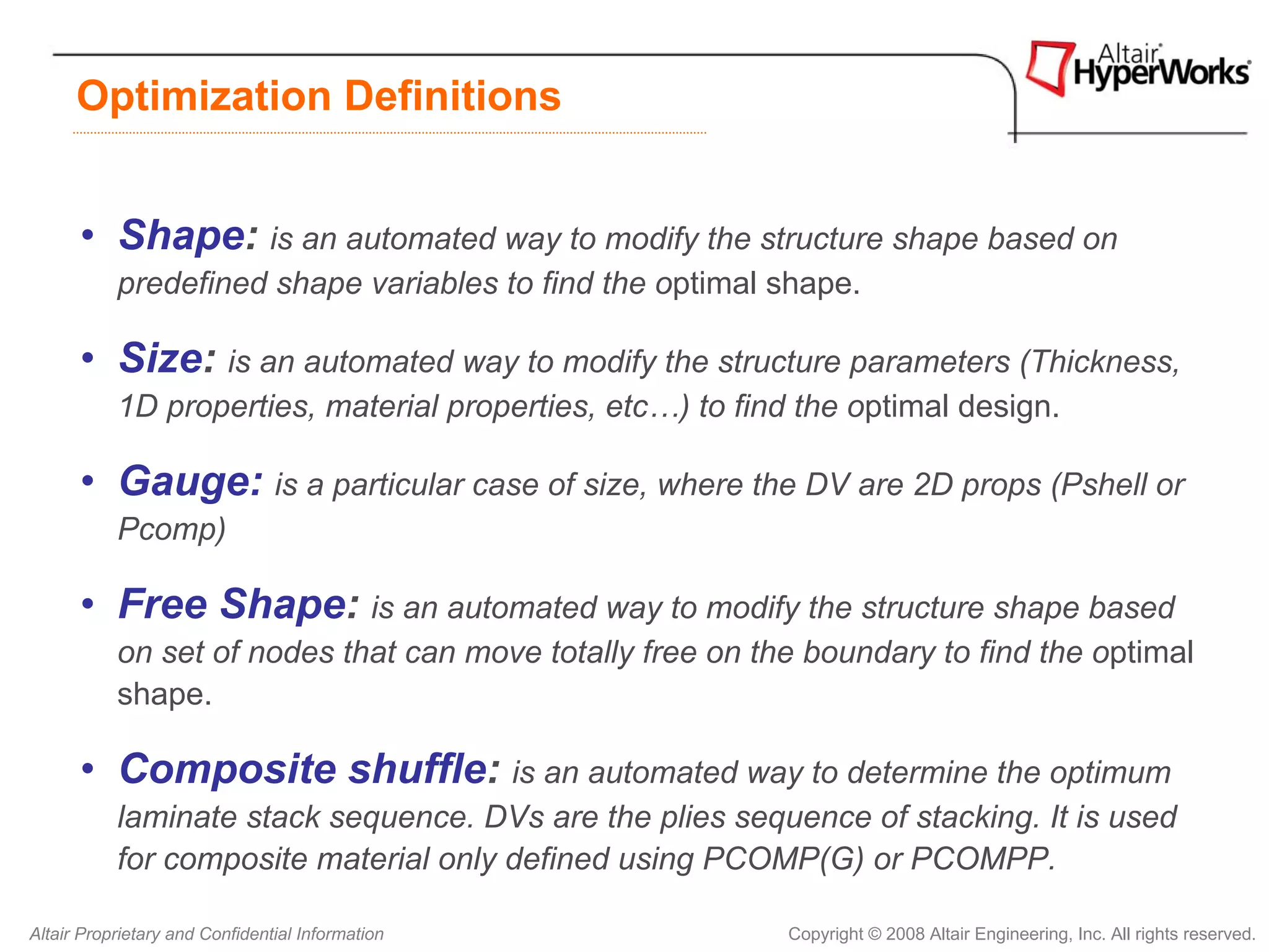 Optimization Definitions


      • Shape: is an automated way to modify the structure shape based on
           predefined shape variables to find the optimal shape.

      • Size: is an automated way to modify the structure parameters (Thickness,
           1D properties, material properties, etc…) to find the optimal design.

      • Gauge: is a particular case of size, where the DV are 2D props (Pshell or
           Pcomp)

      • Free Shape: is an automated way to modify the structure shape based
           on set of nodes that can move totally free on the boundary to find the optimal
           shape.

      • Composite shuffle: is an automated way to determine the optimum
           laminate stack sequence. DVs are the plies sequence of stacking. It is used
           for composite material only defined using PCOMP(G) or PCOMPP.

Altair Proprietary and Confidential Information             Copyright © 2008 Altair Engineering, Inc. All rights reserved.
 
