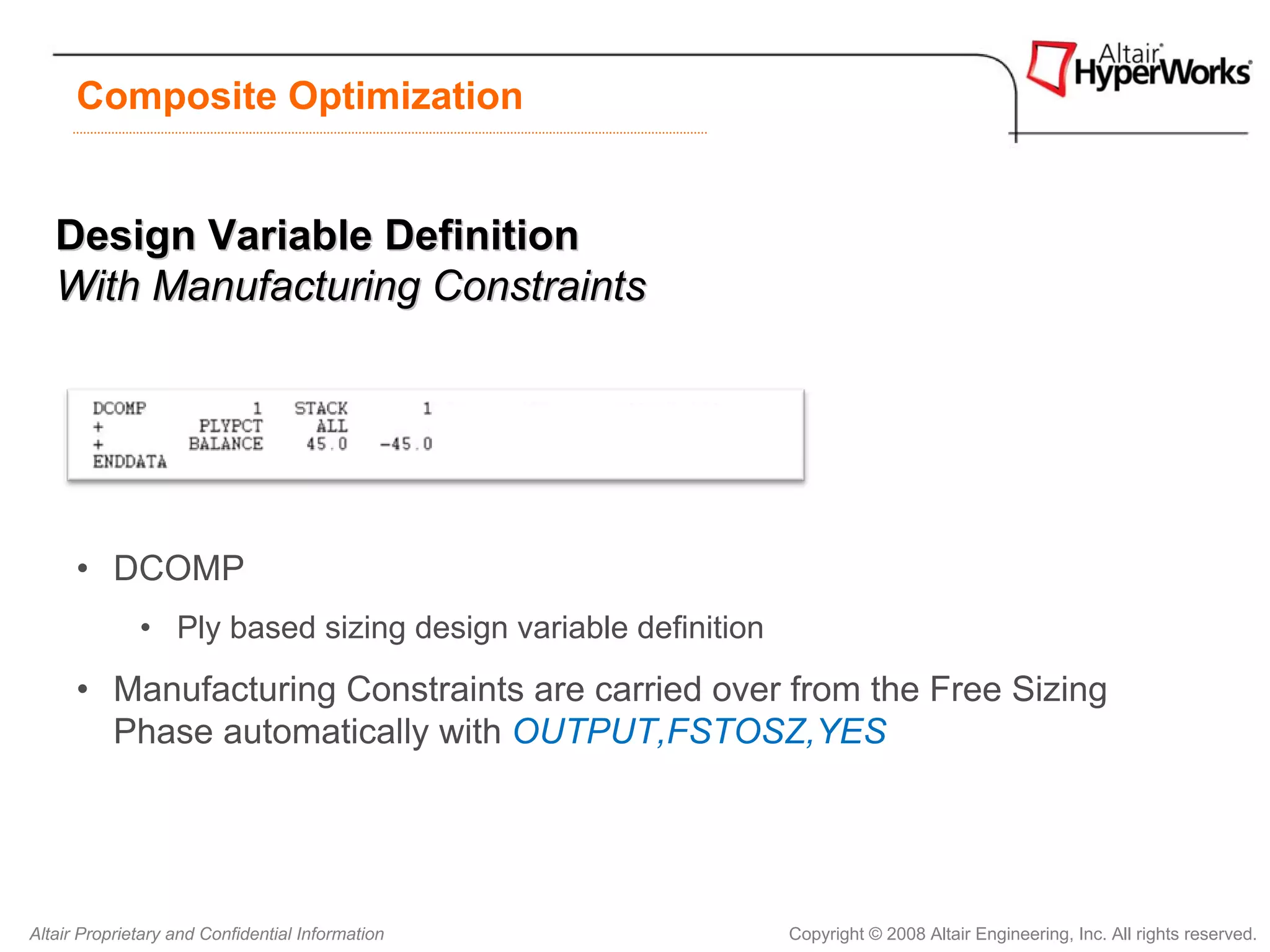 Composite Optimization


   Design Variable Definition
   With Manufacturing Constraints




      • DCOMP
              • Ply based sizing design variable definition
      • Manufacturing Constraints are carried over from the Free Sizing
        Phase automatically with OUTPUT,FSTOSZ,YES




Altair Proprietary and Confidential Information               Copyright © 2008 Altair Engineering, Inc. All rights reserved.
 