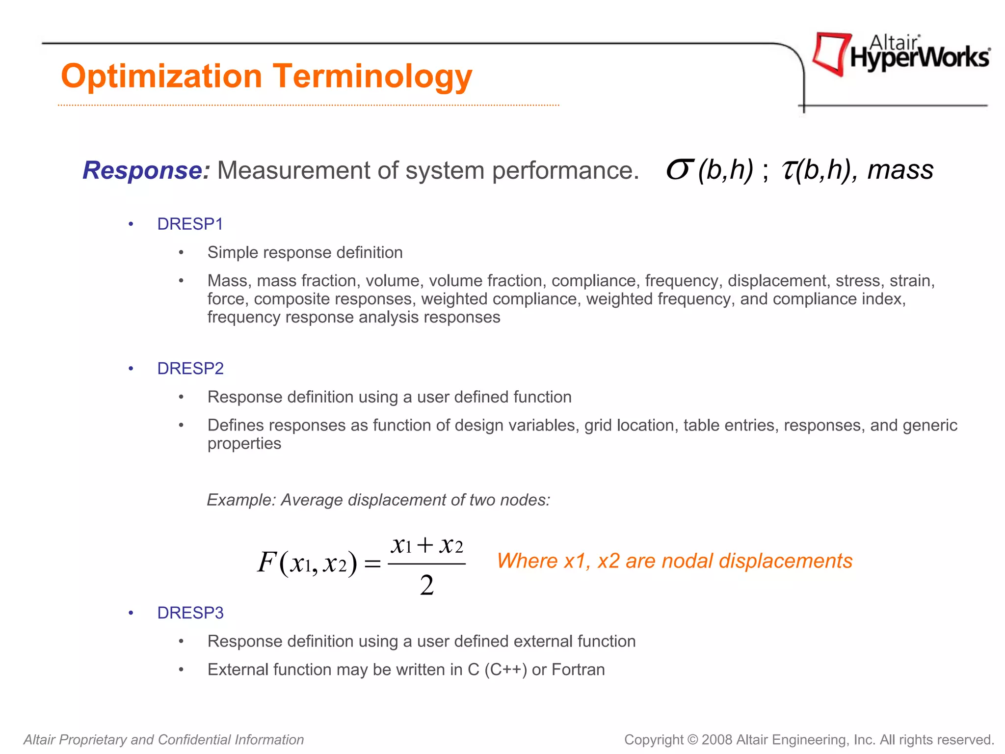 Optimization Terminology

         Response: Measurement of system performance.                                        σ (b,h) ; τ(b,h), mass
                 •    DRESP1
                         •    Simple response definition
                         •    Mass, mass fraction, volume, volume fraction, compliance, frequency, displacement, stress, strain,
                              force, composite responses, weighted compliance, weighted frequency, and compliance index,
                              frequency response analysis responses


                 •    DRESP2
                         •    Response definition using a user defined function
                         •    Defines responses as function of design variables, grid location, table entries, responses, and generic
                              properties


                              Example: Average displacement of two nodes:

                                                      x1 + x 2
                                       F ( x1, x 2) =                Where x1, x2 are nodal displacements
                                                         2
                 •    DRESP3
                         •    Response definition using a user defined external function
                         •    External function may be written in C (C++) or Fortran



Altair Proprietary and Confidential Information                                        Copyright © 2008 Altair Engineering, Inc. All rights reserved.
 