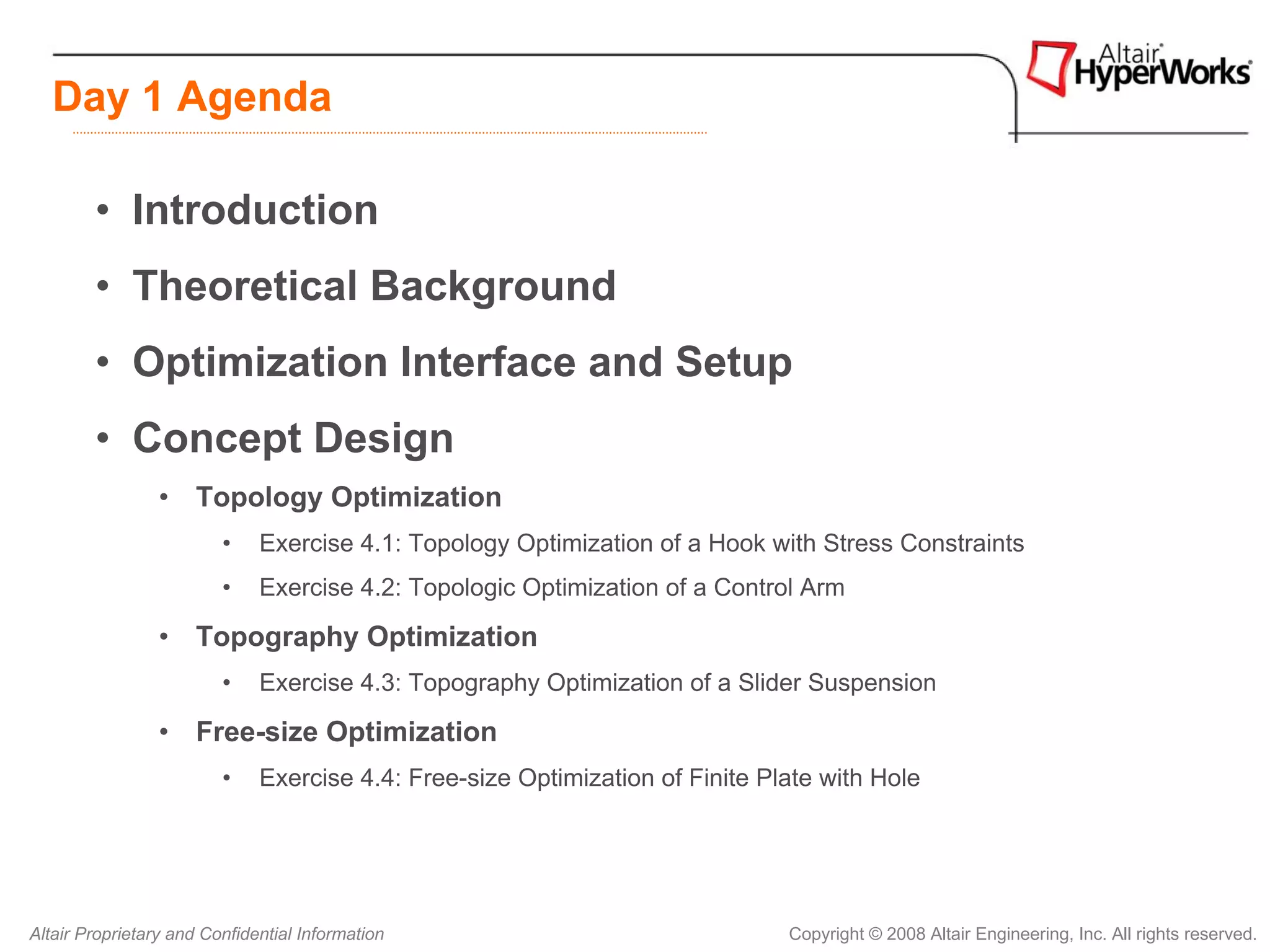 Day 1 Agenda

        • Introduction
        • Theoretical Background
        • Optimization Interface and Setup
        • Concept Design
                 • Topology Optimization
                         •    Exercise 4.1: Topology Optimization of a Hook with Stress Constraints
                         •    Exercise 4.2: Topologic Optimization of a Control Arm

                 • Topography Optimization
                         •    Exercise 4.3: Topography Optimization of a Slider Suspension

                 • Free-size Optimization
                         •    Exercise 4.4: Free-size Optimization of Finite Plate with Hole




Altair Proprietary and Confidential Information                                Copyright © 2008 Altair Engineering, Inc. All rights reserved.
 