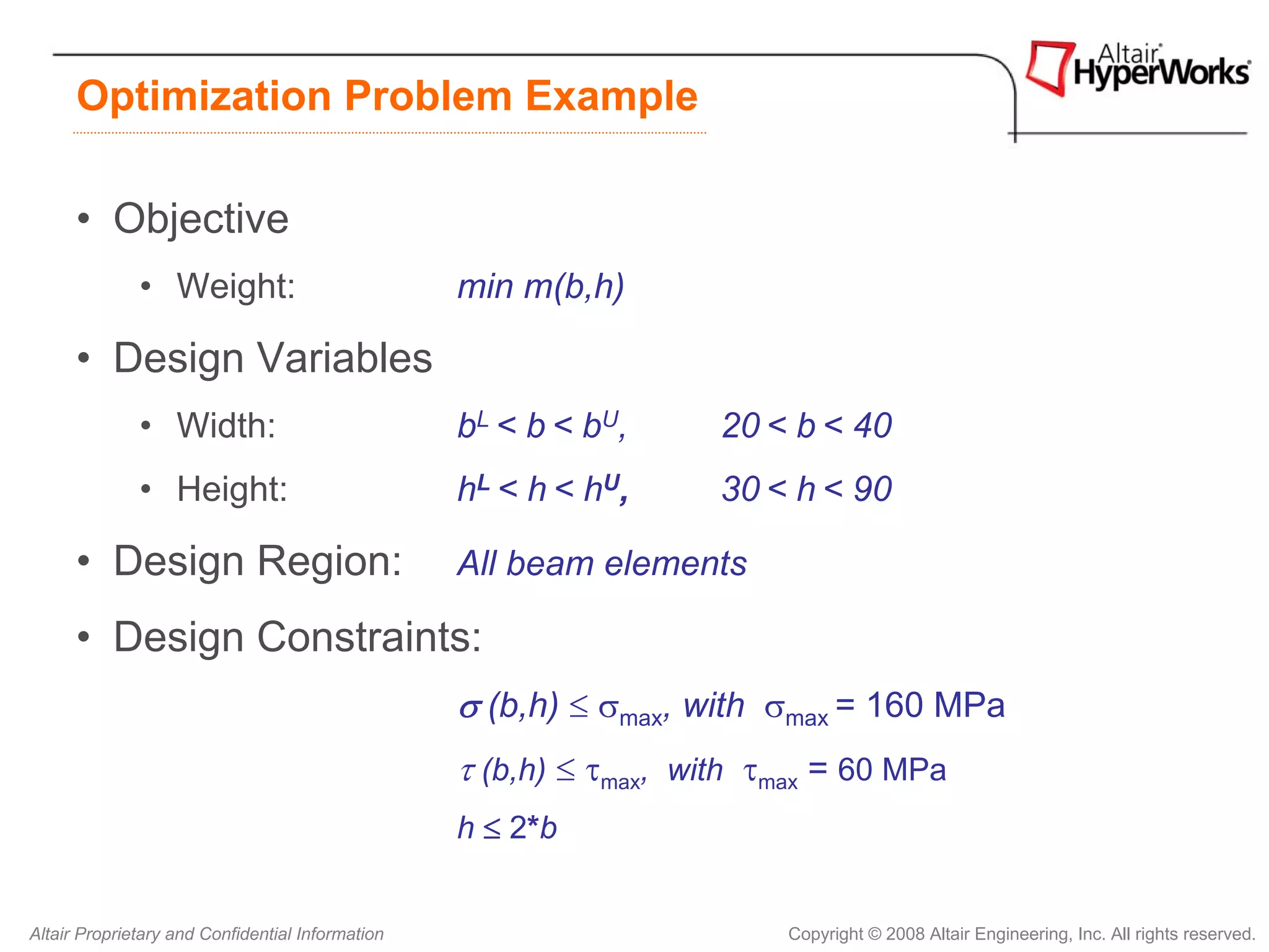 Optimization Problem Example

      • Objective
              • Weight:                           min m(b,h)

      • Design Variables
              • Width:                            bL < b < bU,      20 < b < 40
              • Height:                           hL < h < hU,      30 < h < 90

      • Design Region:                            All beam elements

      • Design Constraints:
                                                  σ (b,h) ≤ σmax, with σmax = 160 MPa
                                                  τ (b,h) ≤ τmax, with τmax = 60 MPa
                                                  h ≤ 2*b


Altair Proprietary and Confidential Information                         Copyright © 2008 Altair Engineering, Inc. All rights reserved.
 