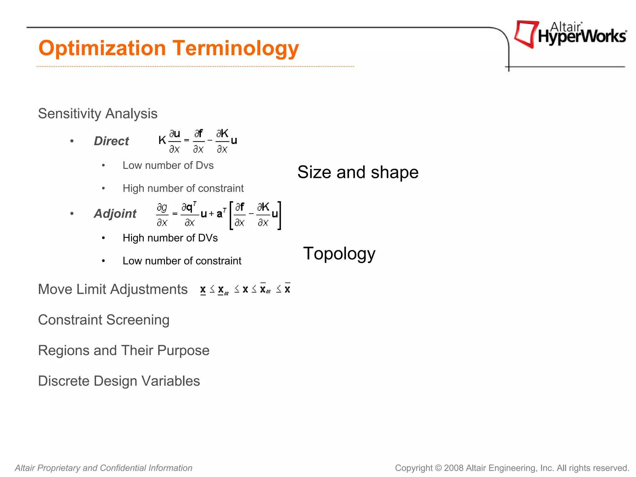 Optimization Terminology

      Sensitivity Analysis
              •     Direct
                      •     Low number of Dvs
                                                        Size and shape
                      •     High number of constraint

              •     Adjoint
                      •     High number of DVs

                      •     Low number of constraint    Topology
      Move Limit Adjustments

      Constraint Screening

      Regions and Their Purpose

      Discrete Design Variables




Altair Proprietary and Confidential Information                    Copyright © 2008 Altair Engineering, Inc. All rights reserved.
 