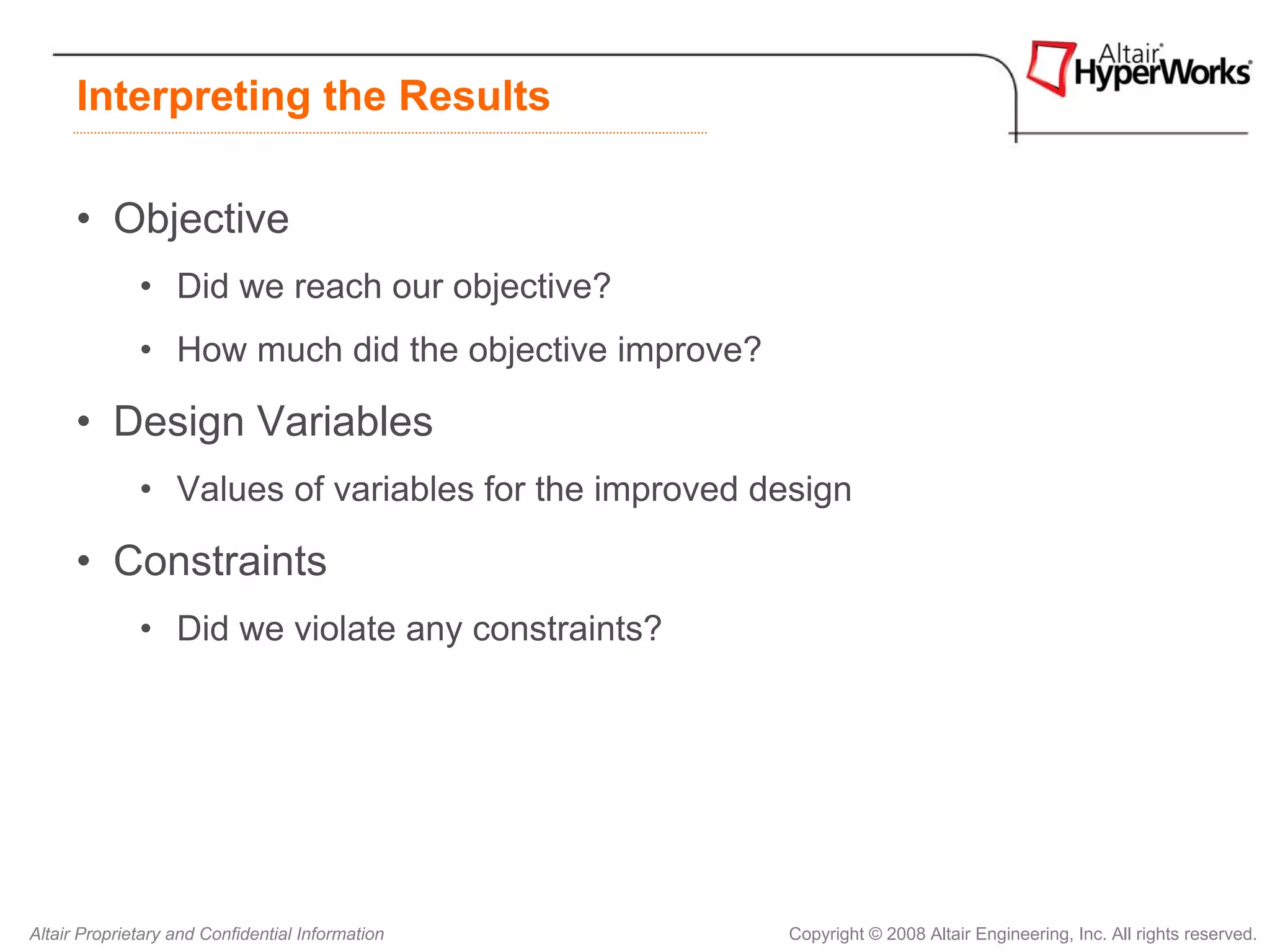 Interpreting the Results

      • Objective
              • Did we reach our objective?
              • How much did the objective improve?

      • Design Variables
              • Values of variables for the improved design

      • Constraints
              • Did we violate any constraints?




Altair Proprietary and Confidential Information       Copyright © 2008 Altair Engineering, Inc. All rights reserved.
 