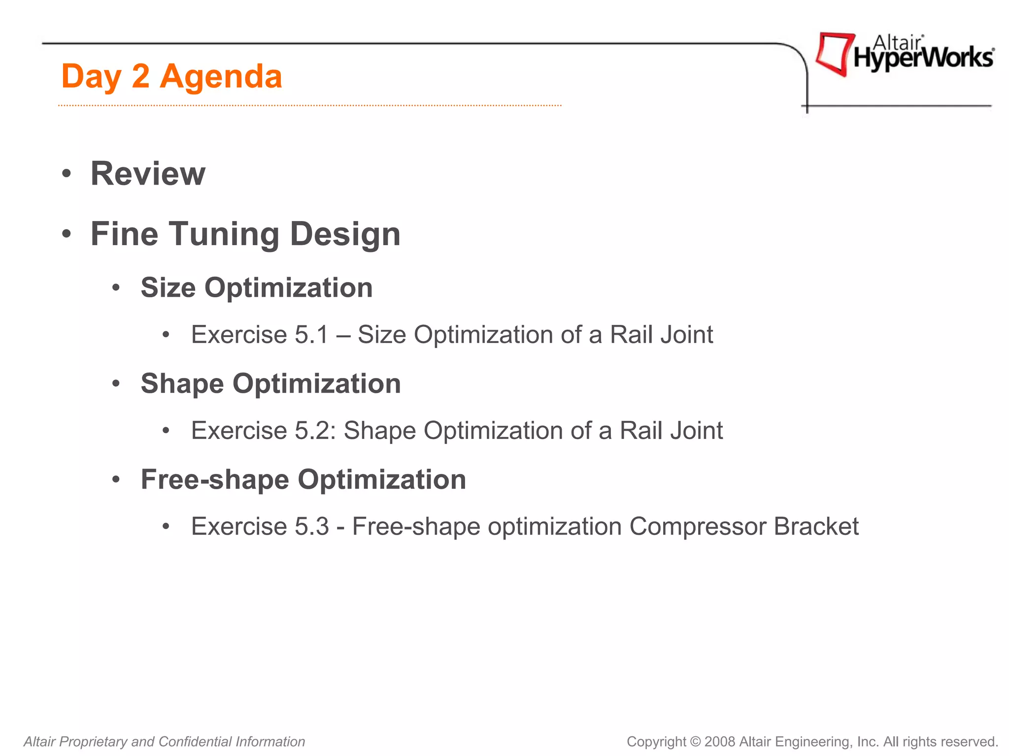 Day 2 Agenda

      • Review
      • Fine Tuning Design
              • Size Optimization
                       • Exercise 5.1 – Size Optimization of a Rail Joint
              • Shape Optimization
                       • Exercise 5.2: Shape Optimization of a Rail Joint
              • Free-shape Optimization
                       • Exercise 5.3 - Free-shape optimization Compressor Bracket




Altair Proprietary and Confidential Information                  Copyright © 2008 Altair Engineering, Inc. All rights reserved.
 