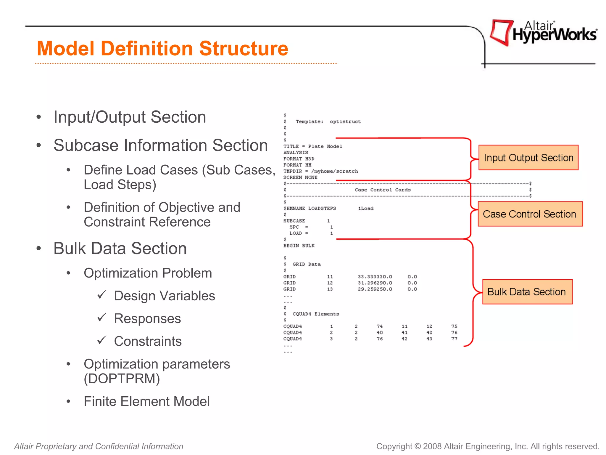Model Definition Structure


      • Input/Output Section
      • Subcase Information Section
              • Define Load Cases (Sub Cases,
                Load Steps)
              • Definition of Objective and
                Constraint Reference

      • Bulk Data Section
              • Optimization Problem
                           Design Variables
                           Responses
                           Constraints
              • Optimization parameters
                (DOPTPRM)
              • Finite Element Model


Altair Proprietary and Confidential Information   Copyright © 2008 Altair Engineering, Inc. All rights reserved.
 