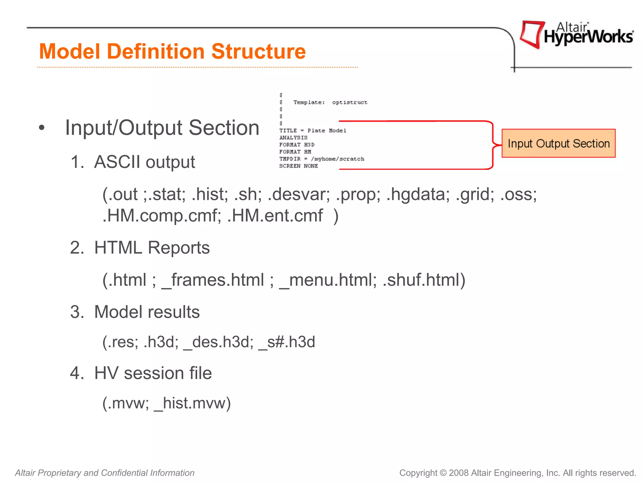 Model Definition Structure


      • Input/Output Section
              1. ASCII output
                      (.out ;.stat; .hist; .sh; .desvar; .prop; .hgdata; .grid; .oss;
                      .HM.comp.cmf; .HM.ent.cmf )
              2. HTML Reports
                      (.html ; _frames.html ; _menu.html; .shuf.html)
              3. Model results
                      (.res; .h3d; _des.h3d; _s#.h3d
              4. HV session file
                      (.mvw; _hist.mvw)



Altair Proprietary and Confidential Information                  Copyright © 2008 Altair Engineering, Inc. All rights reserved.
 