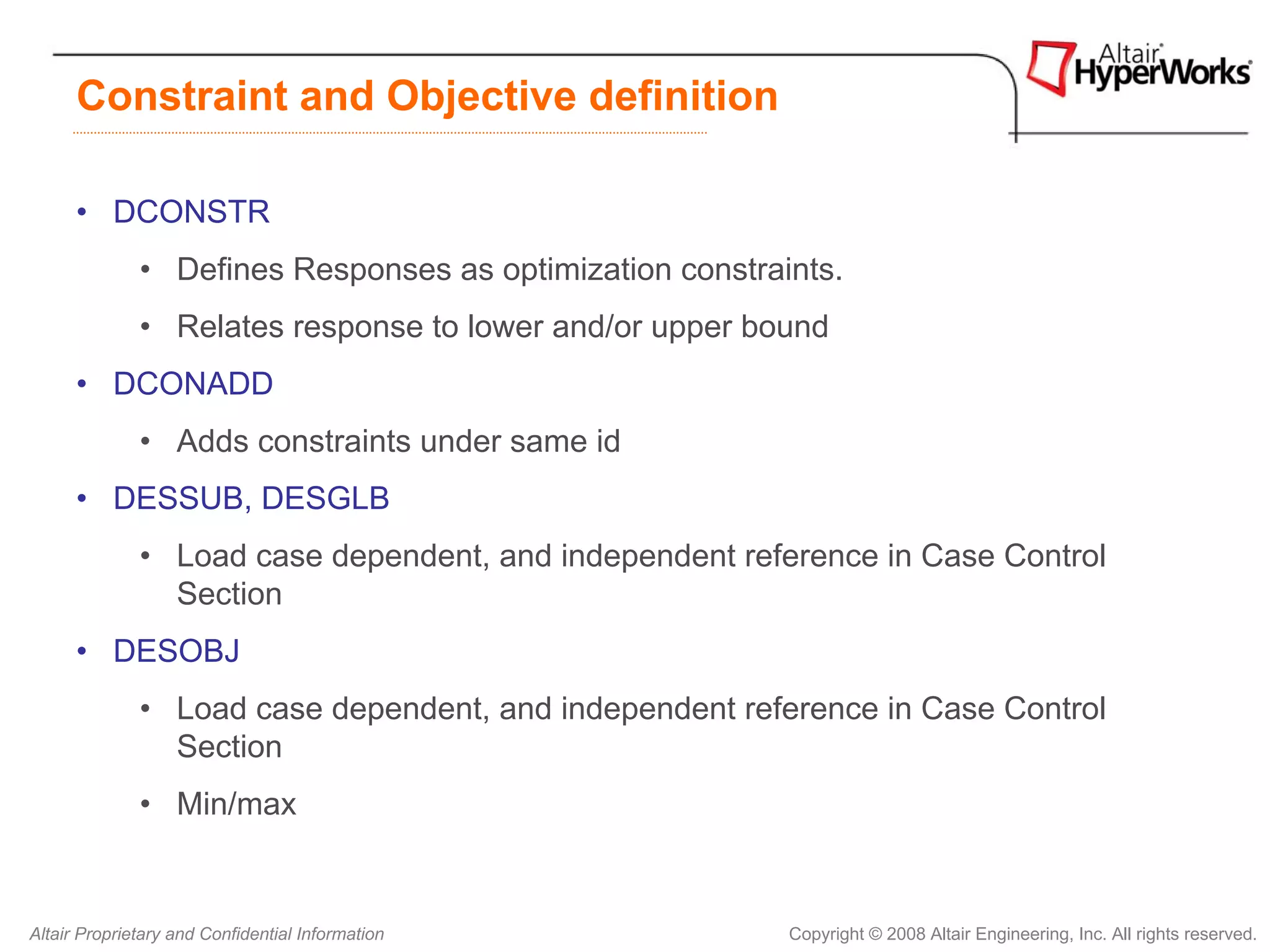 Constraint and Objective definition

      • DCONSTR
              • Defines Responses as optimization constraints.
              • Relates response to lower and/or upper bound
      • DCONADD
              • Adds constraints under same id
      • DESSUB, DESGLB
              • Load case dependent, and independent reference in Case Control
                Section
      • DESOBJ
              • Load case dependent, and independent reference in Case Control
                Section
              • Min/max


Altair Proprietary and Confidential Information           Copyright © 2008 Altair Engineering, Inc. All rights reserved.
 