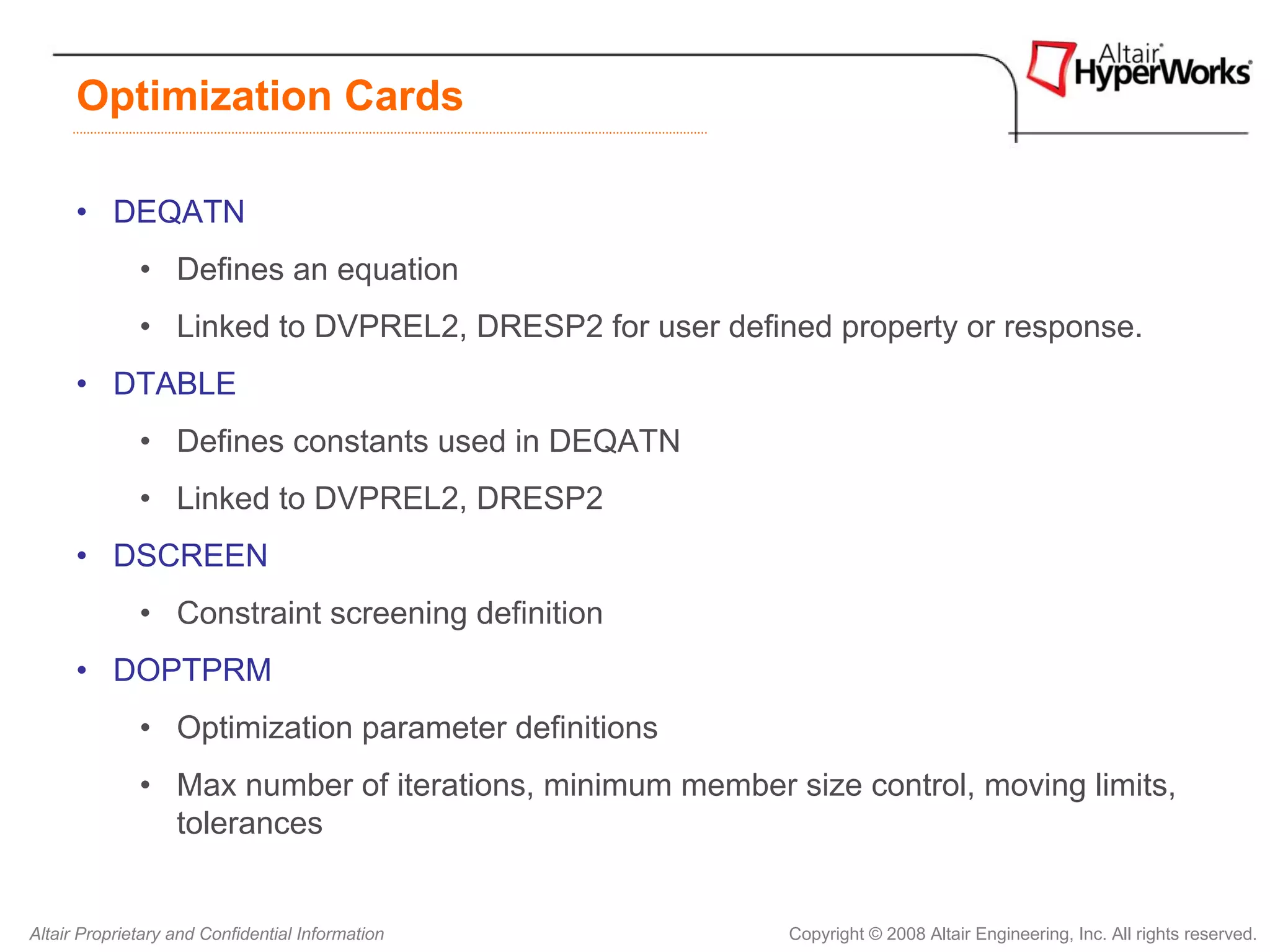 Optimization Cards

      • DEQATN
              • Defines an equation
              • Linked to DVPREL2, DRESP2 for user defined property or response.
      • DTABLE
              • Defines constants used in DEQATN
              • Linked to DVPREL2, DRESP2
      • DSCREEN
              • Constraint screening definition
      • DOPTPRM
              • Optimization parameter definitions
              • Max number of iterations, minimum member size control, moving limits,
                tolerances


Altair Proprietary and Confidential Information           Copyright © 2008 Altair Engineering, Inc. All rights reserved.
 