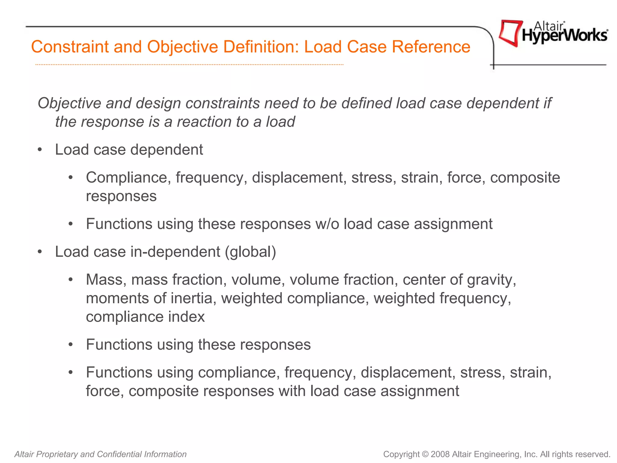 Constraint and Objective Definition: Load Case Reference


      Objective and design constraints need to be defined load case dependent if
        the response is a reaction to a load
      • Load case dependent
              • Compliance, frequency, displacement, stress, strain, force, composite
                responses
              • Functions using these responses w/o load case assignment
      • Load case in-dependent (global)
              • Mass, mass fraction, volume, volume fraction, center of gravity,
                moments of inertia, weighted compliance, weighted frequency,
                compliance index
              • Functions using these responses
              • Functions using compliance, frequency, displacement, stress, strain,
                force, composite responses with load case assignment


Altair Proprietary and Confidential Information             Copyright © 2008 Altair Engineering, Inc. All rights reserved.
 