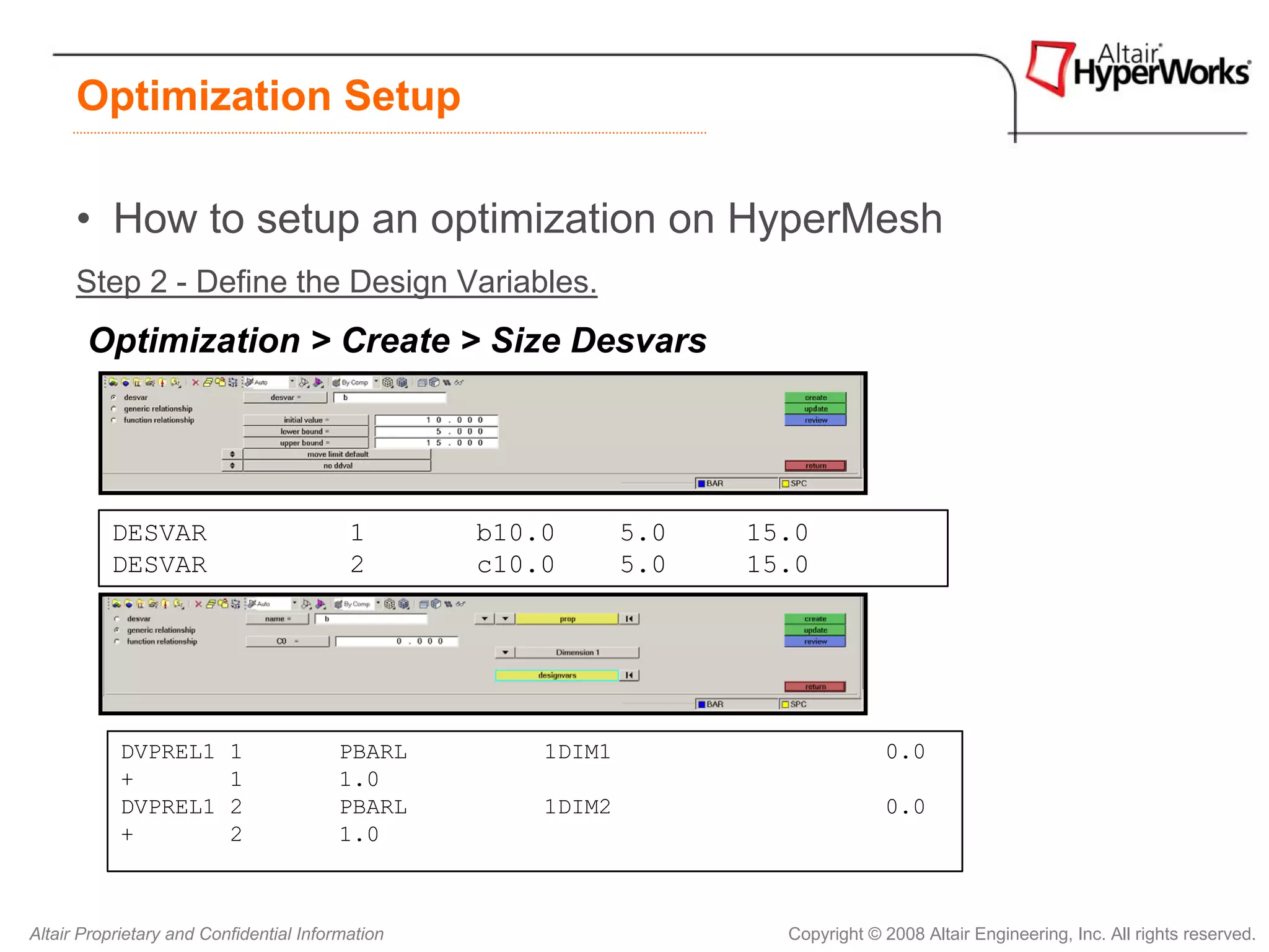 Optimization Setup

      • How to setup an optimization on HyperMesh
      Step 2 - Define the Design Variables.
       Optimization > Create > Size Desvars




          DESVAR                          1       b10.0       5.0   15.0
          DESVAR                          2       c10.0       5.0   15.0




            DVPREL1       1              PBARL        1DIM1                       0.0
            +             1              1.0
            DVPREL1       2              PBARL        1DIM2                       0.0
            +             2              1.0



Altair Proprietary and Confidential Information                       Copyright © 2008 Altair Engineering, Inc. All rights reserved.
 
