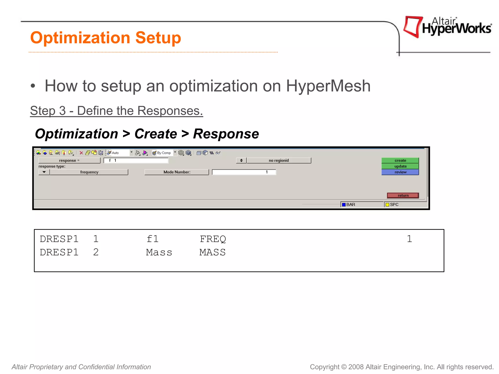 Optimization Setup

      • How to setup an optimization on HyperMesh
      Step 3 - Define the Responses.
       Optimization > Create > Response




         DRESP1            1                 f1     FREQ                                   1
         DRESP1            2                 Mass   MASS




Altair Proprietary and Confidential Information            Copyright © 2008 Altair Engineering, Inc. All rights reserved.
 
