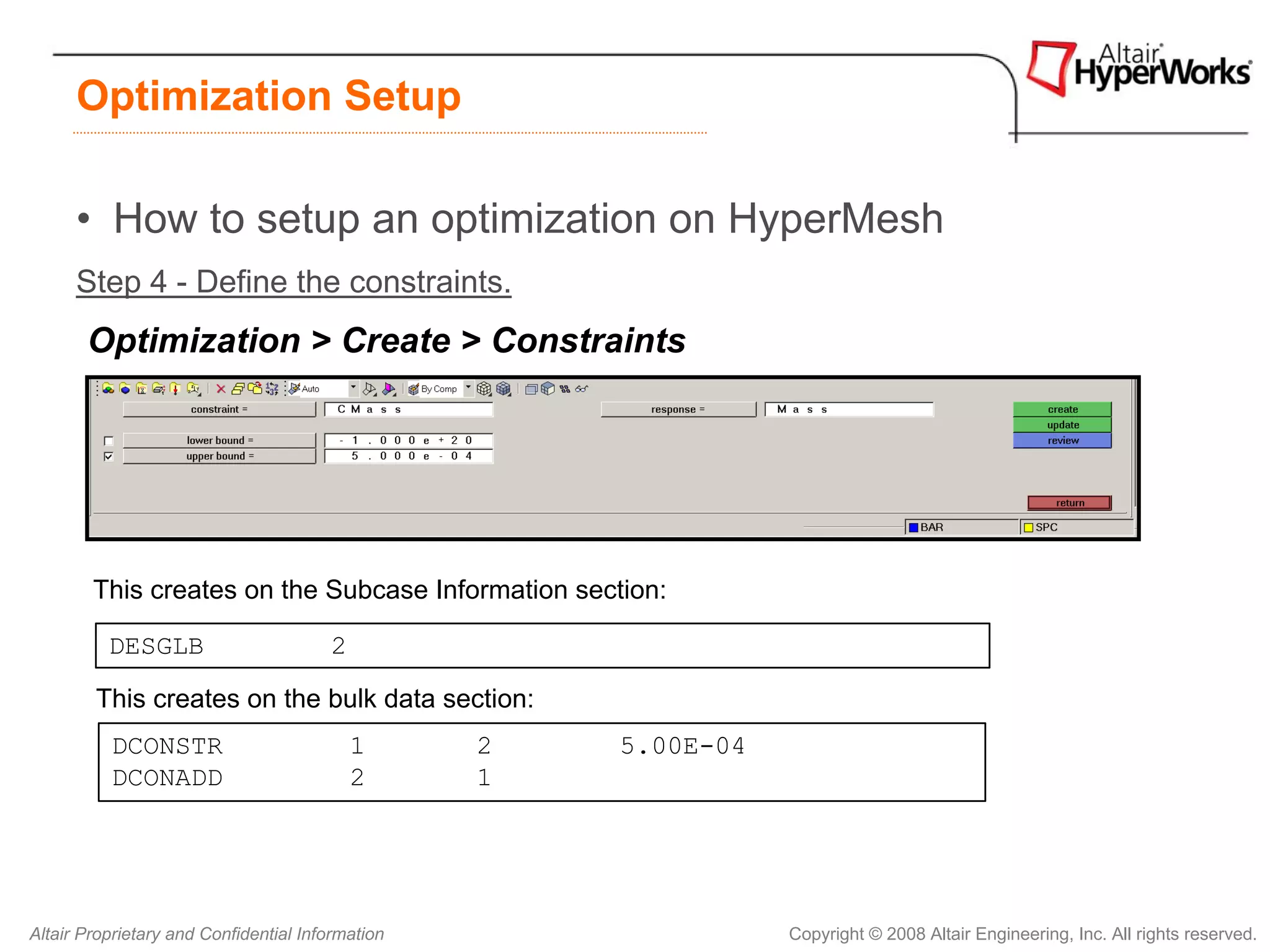Optimization Setup

      • How to setup an optimization on HyperMesh
      Step 4 - Define the constraints.
       Optimization > Create > Constraints




        This creates on the Subcase Information section:

          DESGLB                       2

        This creates on the bulk data section:
          DCONSTR                          1      2   5.00E-04
          DCONADD                          2      1




Altair Proprietary and Confidential Information                  Copyright © 2008 Altair Engineering, Inc. All rights reserved.
 