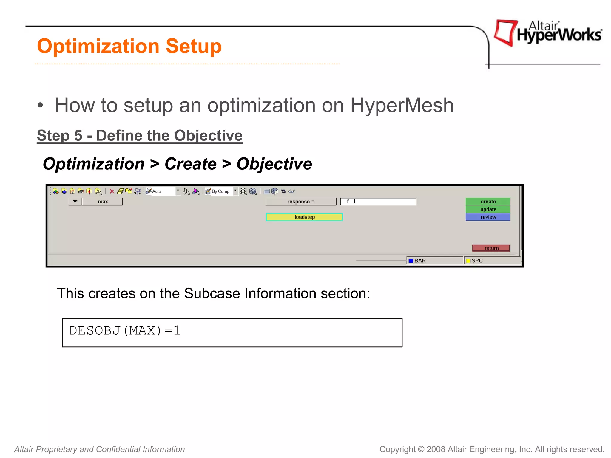 Optimization Setup

      • How to setup an optimization on HyperMesh
      Step 5 - Define the Objective
       Optimization > Create > Objective




           This creates on the Subcase Information section:

              DESOBJ(MAX)=1




Altair Proprietary and Confidential Information               Copyright © 2008 Altair Engineering, Inc. All rights reserved.
 