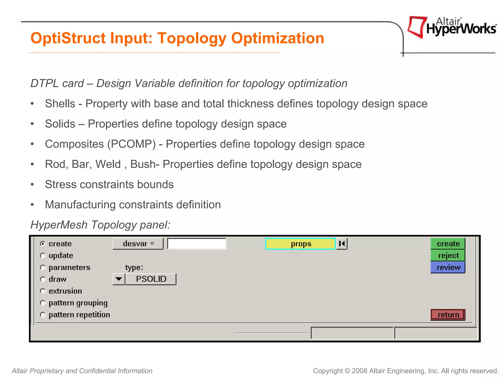 OptiStruct Input: Topology Optimization

      DTPL card – Design Variable definition for topology optimization
      • Shells - Property with base and total thickness defines topology design space
      • Solids – Properties define topology design space
      • Composites (PCOMP) - Properties define topology design space
      • Rod, Bar, Weld , Bush- Properties define topology design space
      • Stress constraints bounds
      • Manufacturing constraints definition
      HyperMesh Topology panel:




Altair Proprietary and Confidential Information                Copyright © 2008 Altair Engineering, Inc. All rights reserved.
 