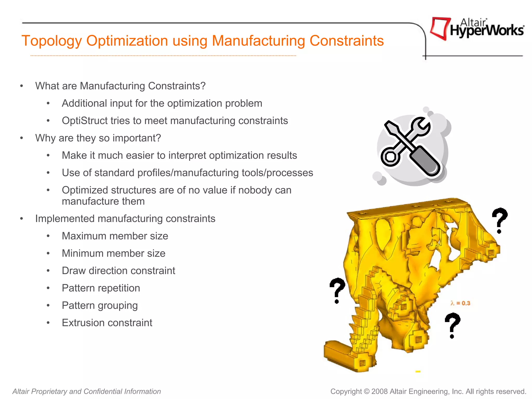 Topology Optimization using Manufacturing Constraints

  •    What are Manufacturing Constraints?
          •    Additional input for the optimization problem
          •    OptiStruct tries to meet manufacturing constraints
  •    Why are they so important?
          •    Make it much easier to interpret optimization results
          •    Use of standard profiles/manufacturing tools/processes
          •    Optimized structures are of no value if nobody can
               manufacture them
  •    Implemented manufacturing constraints
          •    Maximum member size
          •    Minimum member size
          •    Draw direction constraint
          •    Pattern repetition
          •    Pattern grouping
          •    Extrusion constraint




Altair Proprietary and Confidential Information                         Copyright © 2008 Altair Engineering, Inc. All rights reserved.
 