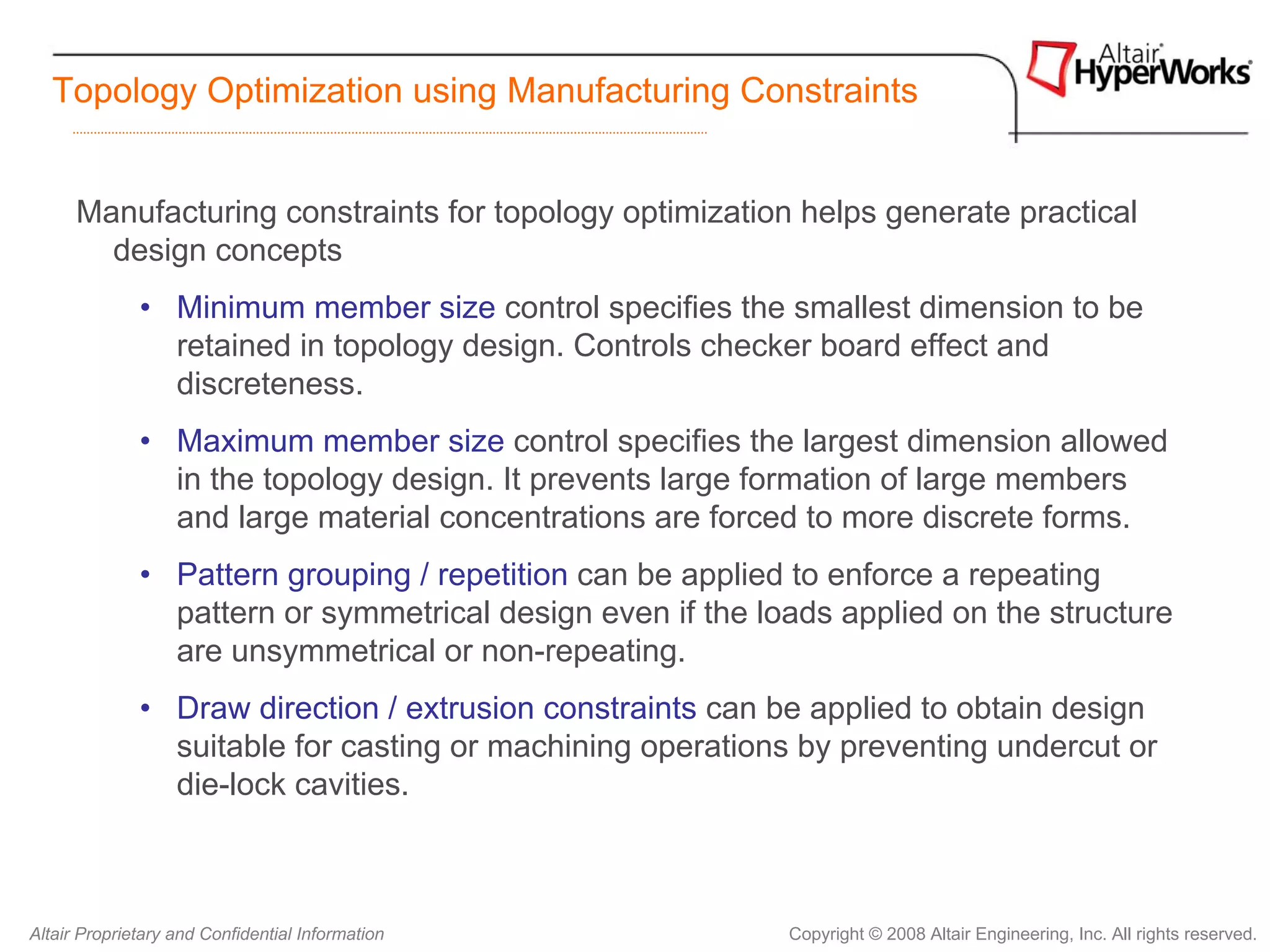 Topology Optimization using Manufacturing Constraints


      Manufacturing constraints for topology optimization helps generate practical
        design concepts
              • Minimum member size control specifies the smallest dimension to be
                retained in topology design. Controls checker board effect and
                discreteness.
              • Maximum member size control specifies the largest dimension allowed
                in the topology design. It prevents large formation of large members
                and large material concentrations are forced to more discrete forms.
              • Pattern grouping / repetition can be applied to enforce a repeating
                pattern or symmetrical design even if the loads applied on the structure
                are unsymmetrical or non-repeating.
              • Draw direction / extrusion constraints can be applied to obtain design
                suitable for casting or machining operations by preventing undercut or
                die-lock cavities.



Altair Proprietary and Confidential Information             Copyright © 2008 Altair Engineering, Inc. All rights reserved.
 
