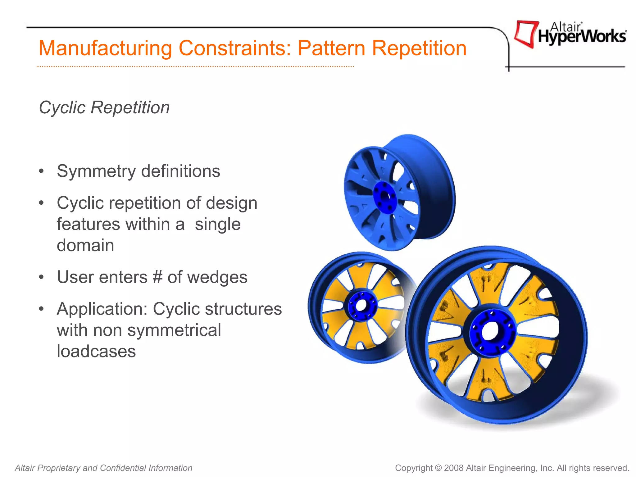Manufacturing Constraints: Pattern Repetition

      Cyclic Repetition


      • Symmetry definitions
      • Cyclic repetition of design
        features within a single
        domain
      • User enters # of wedges
      • Application: Cyclic structures
        with non symmetrical
        loadcases




Altair Proprietary and Confidential Information   Copyright © 2008 Altair Engineering, Inc. All rights reserved.
 