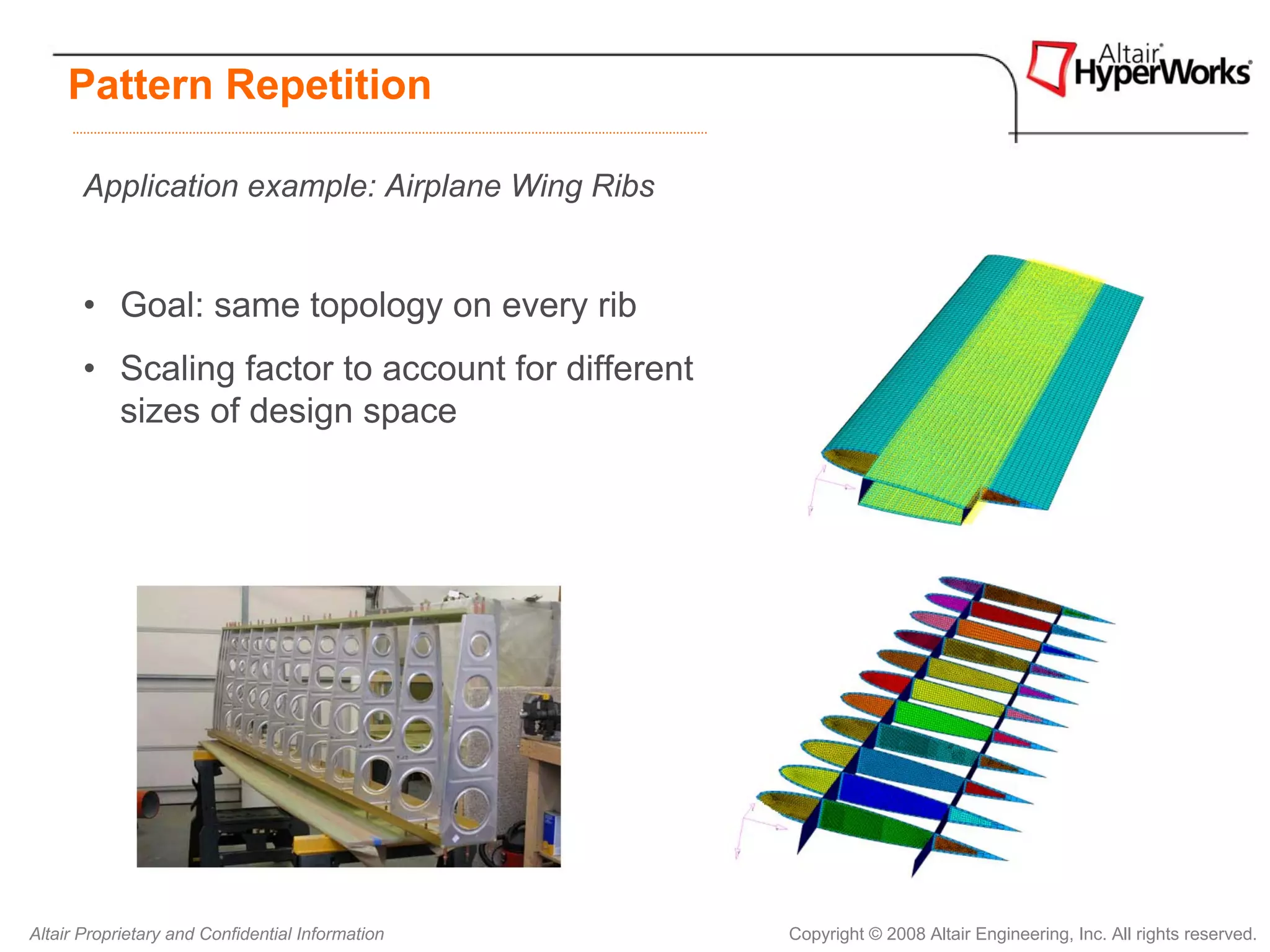 Pattern Repetition

       Application example: Airplane Wing Ribs


       • Goal: same topology on every rib
       • Scaling factor to account for different
         sizes of design space




Altair Proprietary and Confidential Information    Copyright © 2008 Altair Engineering, Inc. All rights reserved.
 