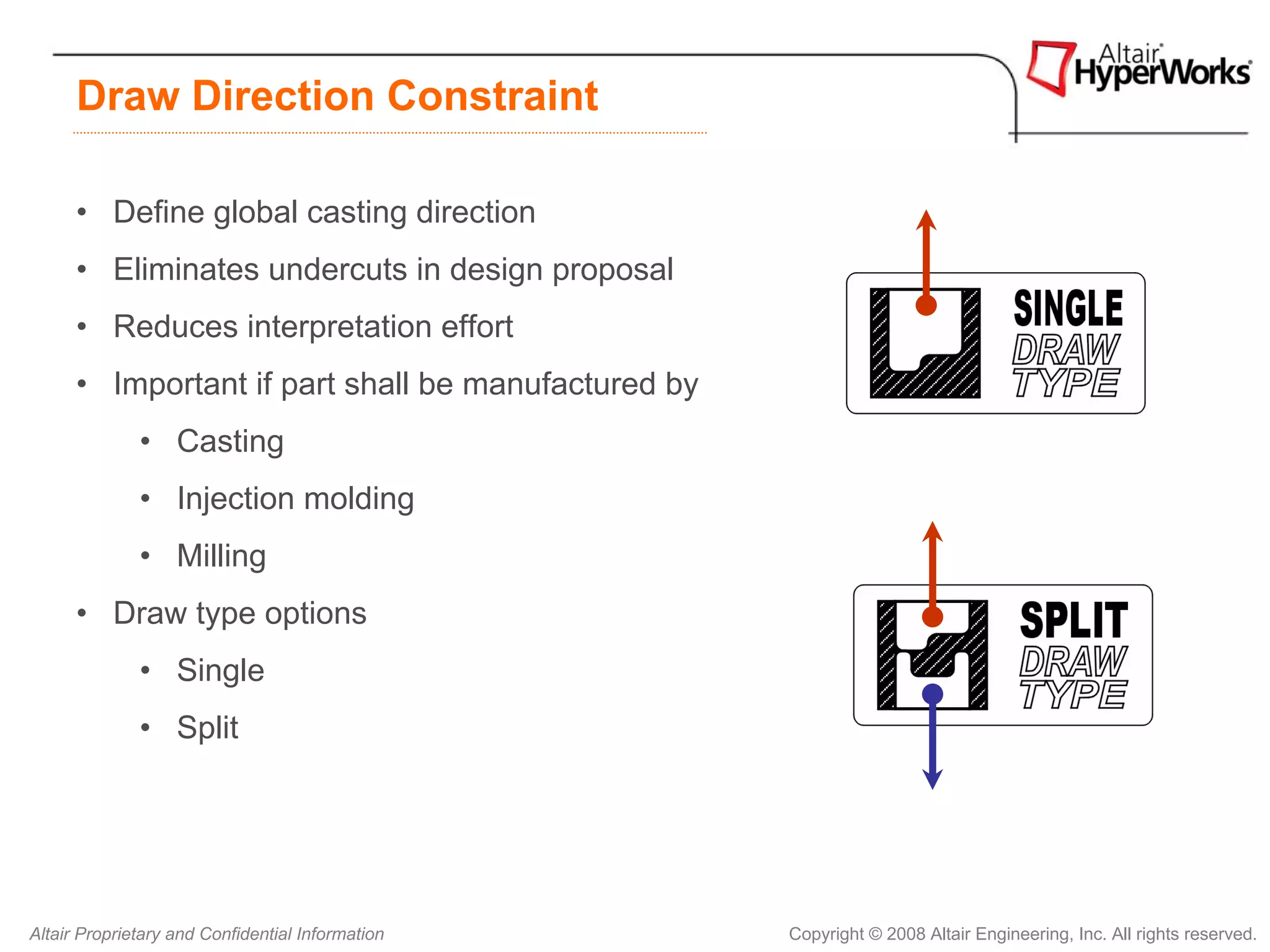 Draw Direction Constraint

      • Define global casting direction
      • Eliminates undercuts in design proposal
      • Reduces interpretation effort
      • Important if part shall be manufactured by
              • Casting
              • Injection molding
              • Milling
      • Draw type options
              • Single
              • Split




Altair Proprietary and Confidential Information      Copyright © 2008 Altair Engineering, Inc. All rights reserved.
 