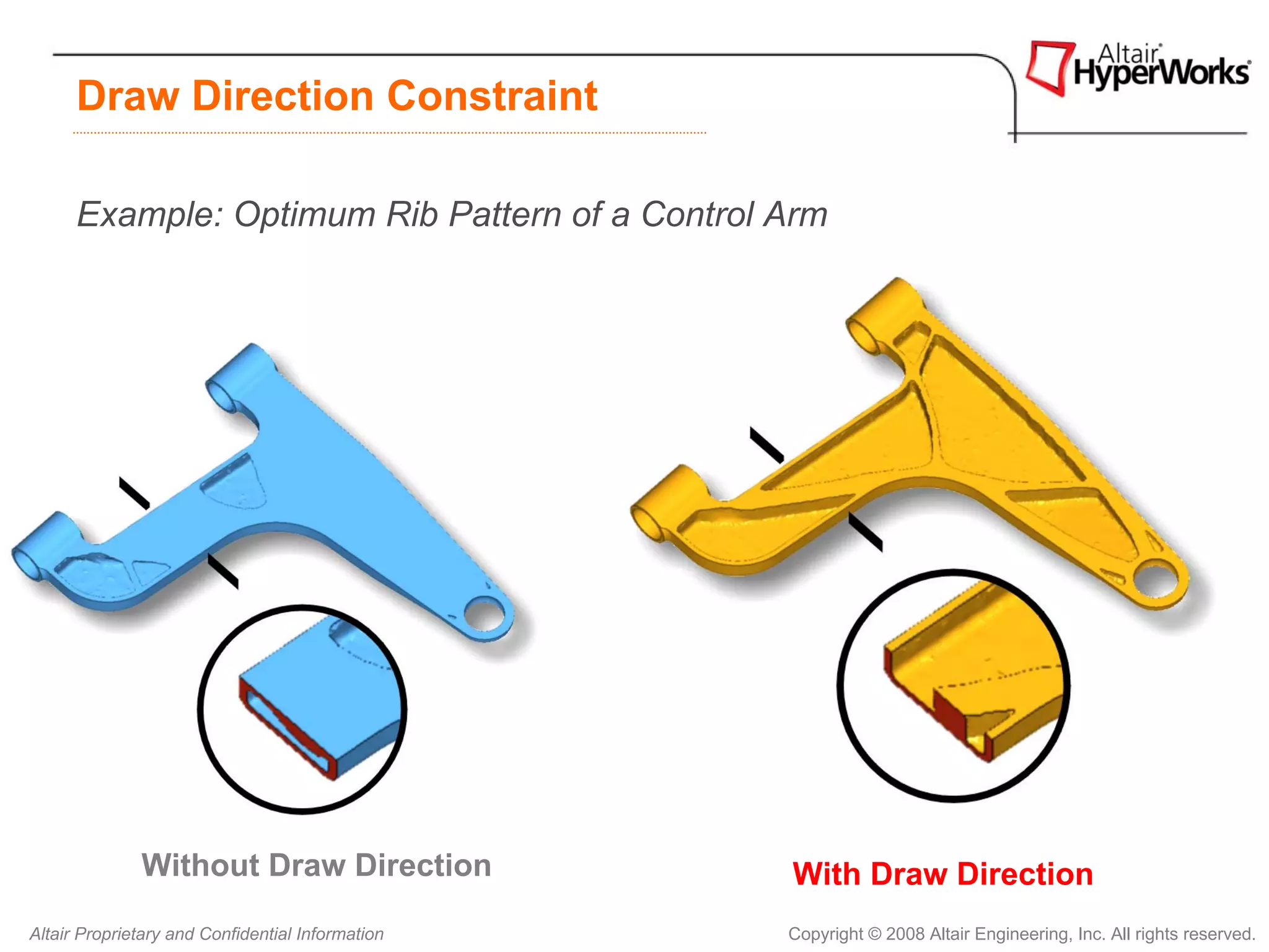 Draw Direction Constraint

      Example: Optimum Rib Pattern of a Control Arm




              Without Draw Direction              With Draw Direction
Altair Proprietary and Confidential Information   Copyright © 2008 Altair Engineering, Inc. All rights reserved.
 