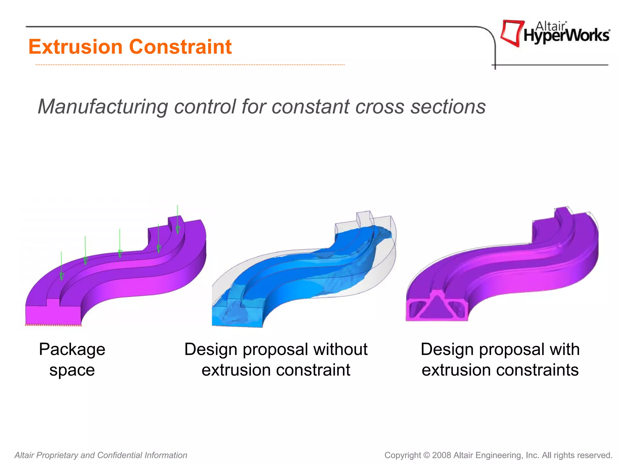 Extrusion Constraint

      Manufacturing control for constant cross sections




      Package                                 Design proposal without            Design proposal with
       space                                    extrusion constraint             extrusion constraints



Altair Proprietary and Confidential Information                         Copyright © 2008 Altair Engineering, Inc. All rights reserved.
 