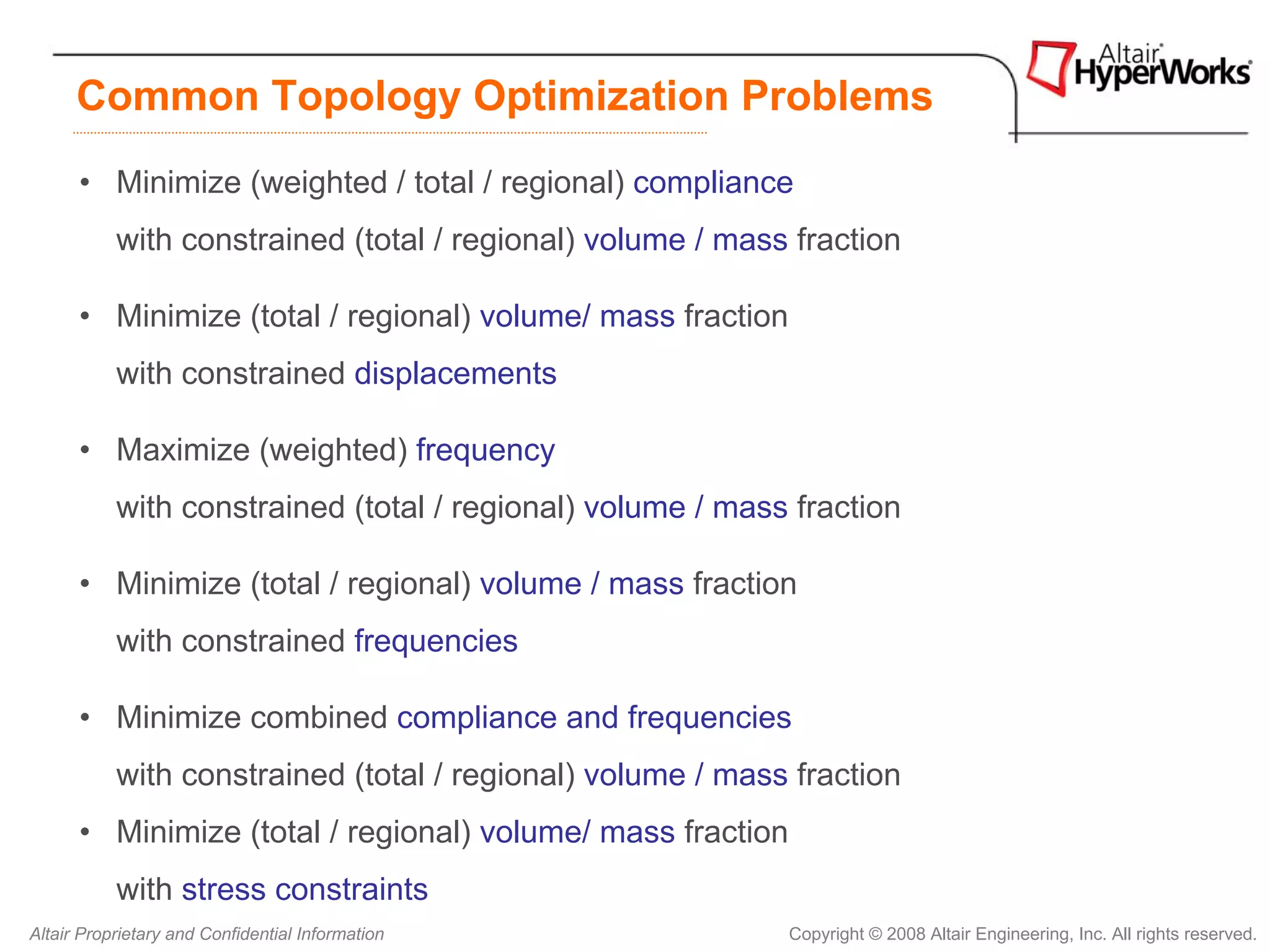 Common Topology Optimization Problems
      • Minimize (weighted / total / regional) compliance
           with constrained (total / regional) volume / mass fraction

      • Minimize (total / regional) volume/ mass fraction
           with constrained displacements

      • Maximize (weighted) frequency
           with constrained (total / regional) volume / mass fraction

      • Minimize (total / regional) volume / mass fraction
           with constrained frequencies

      • Minimize combined compliance and frequencies
           with constrained (total / regional) volume / mass fraction
      • Minimize (total / regional) volume/ mass fraction
           with stress constraints
Altair Proprietary and Confidential Information             Copyright © 2008 Altair Engineering, Inc. All rights reserved.
 