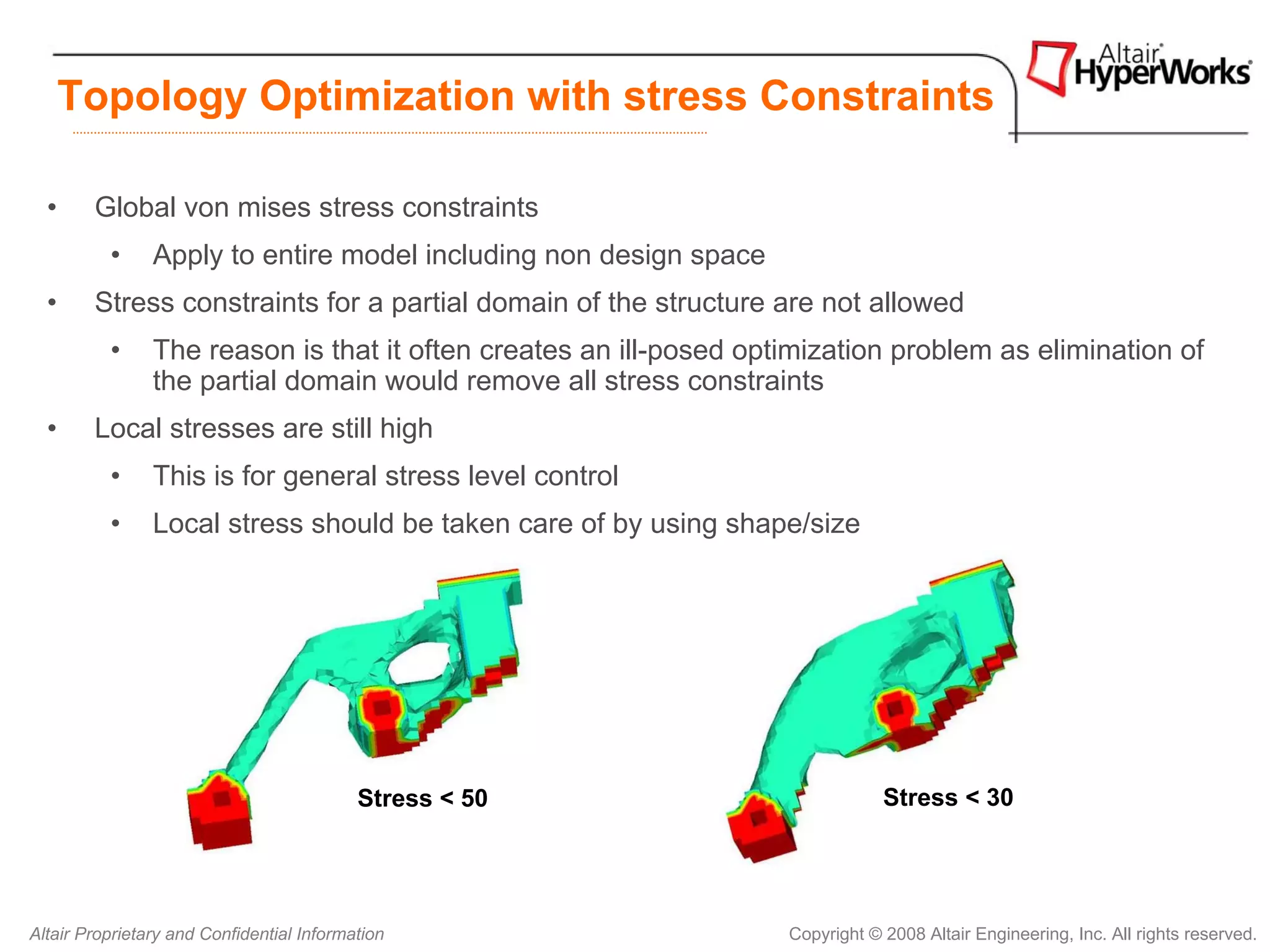 Topology Optimization with stress Constraints

  •     Global von mises stress constraints
          •     Apply to entire model including non design space
  •     Stress constraints for a partial domain of the structure are not allowed
          •     The reason is that it often creates an ill-posed optimization problem as elimination of
                the partial domain would remove all stress constraints
  •     Local stresses are still high
          •     This is for general stress level control
          •     Local stress should be taken care of by using shape/size




                                           Stress < 50                          Stress < 30




Altair Proprietary and Confidential Information                     Copyright © 2008 Altair Engineering, Inc. All rights reserved.
 