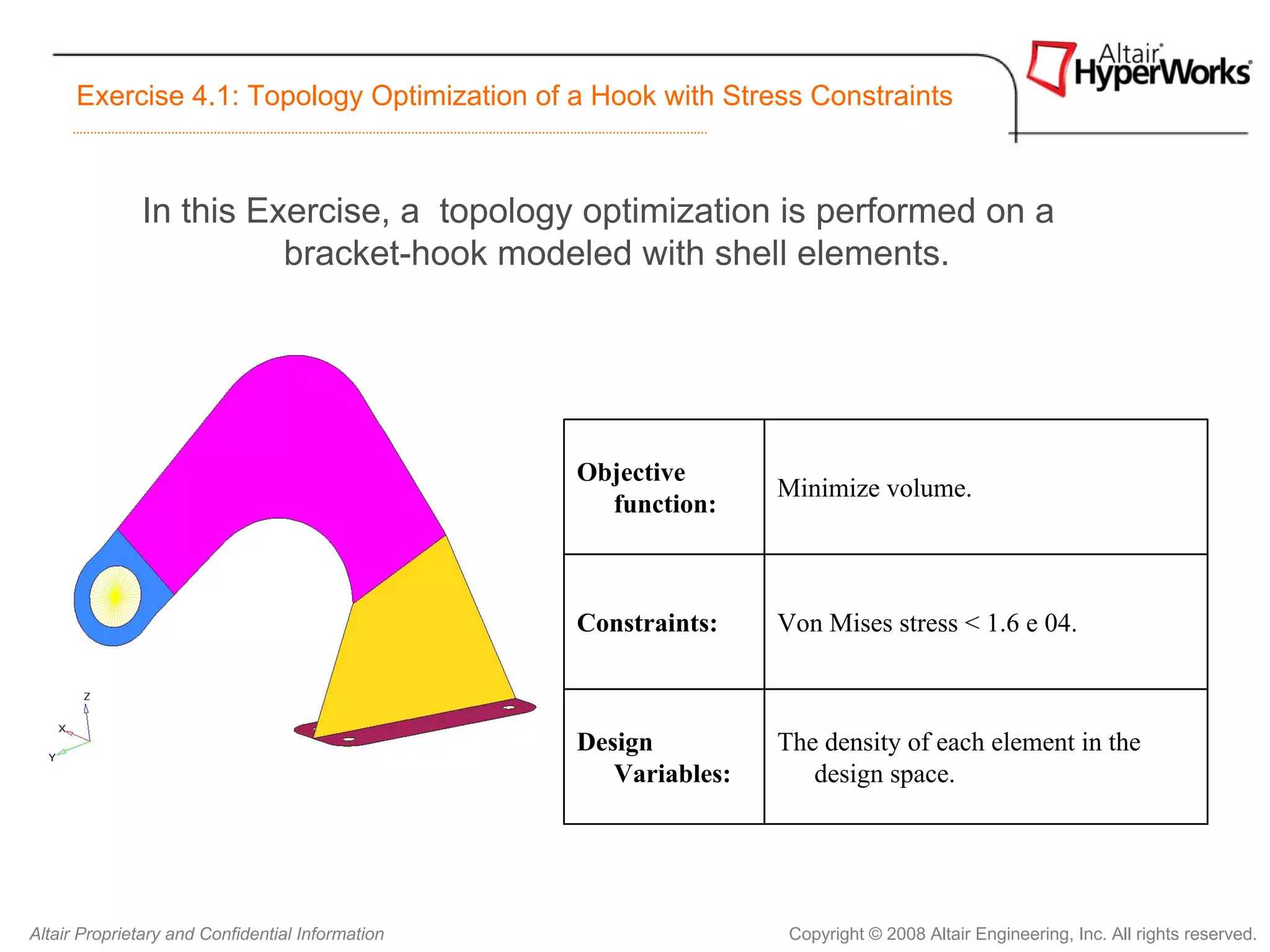 Exercise 4.1: Topology Optimization of a Hook with Stress Constraints



              In this Exercise, a topology optimization is performed on a
                        bracket-hook modeled with shell elements.




                                                  Objective
                                                                  Minimize volume.
                                                    function:



                                                  Constraints:    Von Mises stress < 1.6 e 04.



                                                  Design          The density of each element in the
                                                     Variables:      design space.




Altair Proprietary and Confidential Information                    Copyright © 2008 Altair Engineering, Inc. All rights reserved.
 