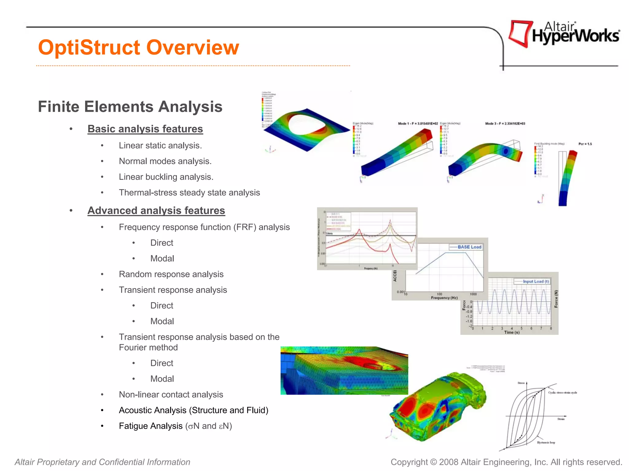 OptiStruct Overview

      Finite Elements Analysis
              •    Basic analysis features
                       •   Linear static analysis.
                       •   Normal modes analysis.
                       •   Linear buckling analysis.
                       •   Thermal-stress steady state analysis

              •    Advanced analysis features
                       •   Frequency response function (FRF) analysis
                               •    Direct
                               •    Modal
                       •   Random response analysis
                       •   Transient response analysis
                               •    Direct
                               •    Modal
                       •   Transient response analysis based on the
                           Fourier method
                               •    Direct
                               •    Modal
                       •   Non-linear contact analysis
                       •   Acoustic Analysis (Structure and Fluid)
                       •   Fatigue Analysis (σN and εN)



Altair Proprietary and Confidential Information                         Copyright © 2008 Altair Engineering, Inc. All rights reserved.
 
