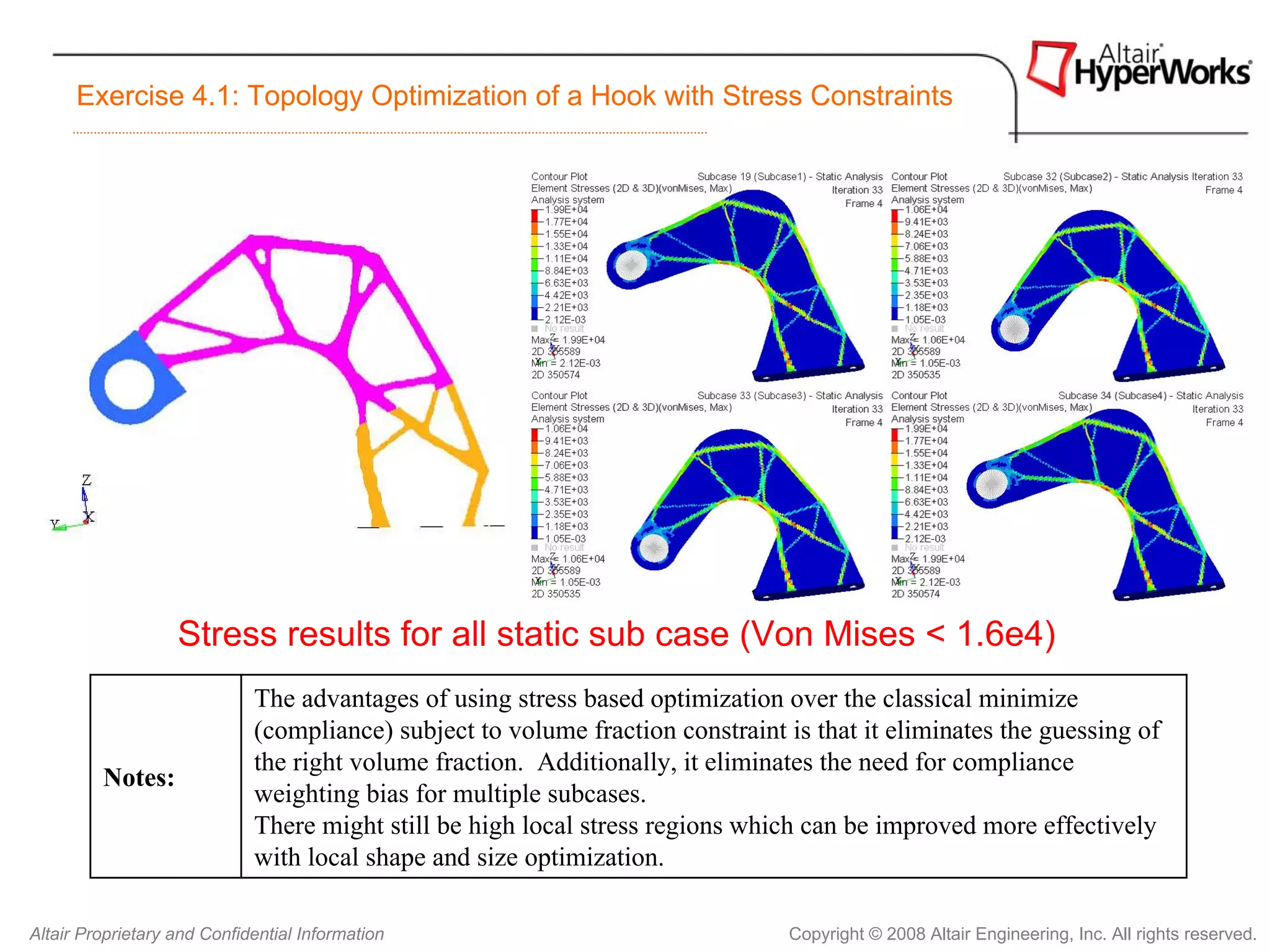 Exercise 4.1: Topology Optimization of a Hook with Stress Constraints




                   Stress results for all static sub case (Von Mises < 1.6e4)
                             The advantages of using stress based optimization over the classical minimize
                             (compliance) subject to volume fraction constraint is that it eliminates the guessing of
                             the right volume fraction. Additionally, it eliminates the need for compliance
         Notes:
                             weighting bias for multiple subcases.
                             There might still be high local stress regions which can be improved more effectively
                             with local shape and size optimization.

Altair Proprietary and Confidential Information                                 Copyright © 2008 Altair Engineering, Inc. All rights reserved.
 