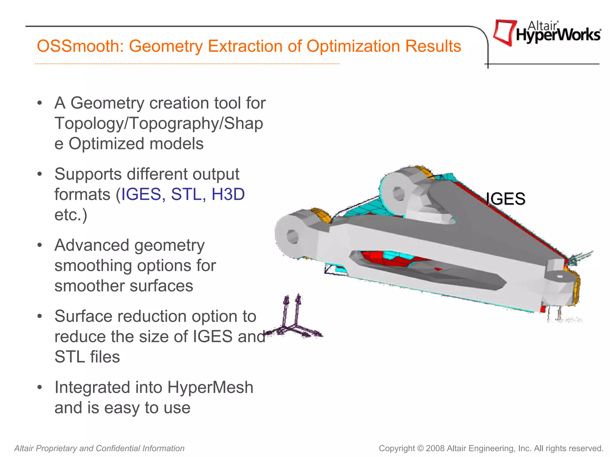 OSSmooth: Geometry Extraction of Optimization Results


      • A Geometry creation tool for
        Topology/Topography/Shap
        e Optimized models
      • Supports different output
        formats (IGES, STL, H3D                                                IGES
        etc.)
      • Advanced geometry
        smoothing options for
        smoother surfaces
      • Surface reduction option to
        reduce the size of IGES and
        STL files
      • Integrated into HyperMesh
        and is easy to use

Altair Proprietary and Confidential Information   Copyright © 2008 Altair Engineering, Inc. All rights reserved.
 