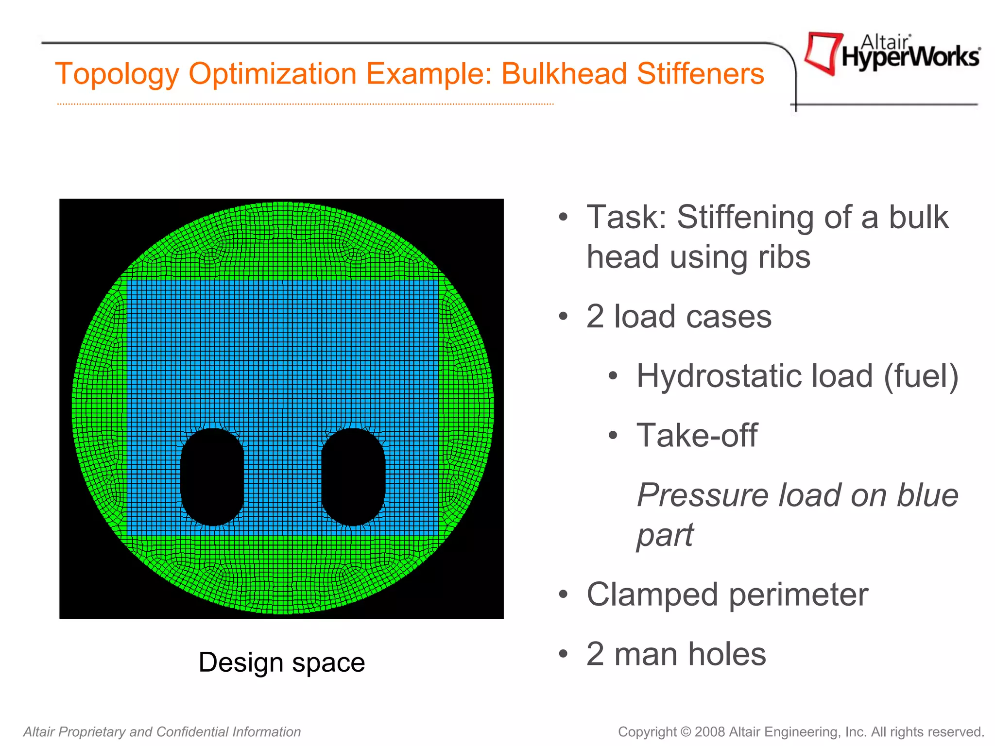 Topology Optimization Example: Bulkhead Stiffeners



                                                  • Task: Stiffening of a bulk
                                                    head using ribs
                                                  • 2 load cases
                                                     • Hydrostatic load (fuel)
                                                     • Take-off
                                                         Pressure load on blue
                                                         part
                                                  • Clamped perimeter
                             Design space         • 2 man holes

Altair Proprietary and Confidential Information       Copyright © 2008 Altair Engineering, Inc. All rights reserved.
 