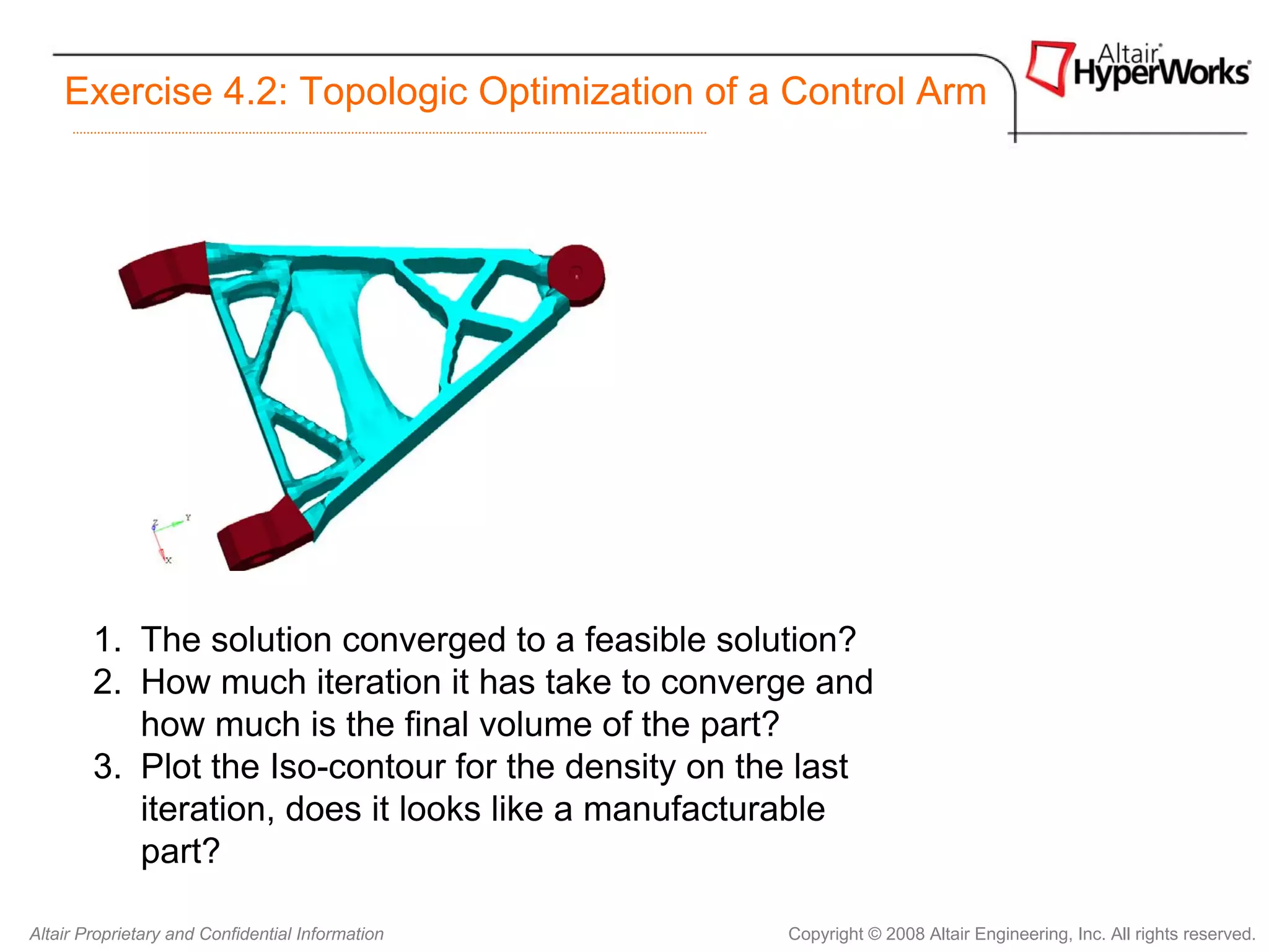 Exercise 4.2: Topologic Optimization of a Control Arm




        1. The solution converged to a feasible solution?
        2. How much iteration it has take to converge and
           how much is the final volume of the part?
        3. Plot the Iso-contour for the density on the last
           iteration, does it looks like a manufacturable
           part?

Altair Proprietary and Confidential Information      Copyright © 2008 Altair Engineering, Inc. All rights reserved.
 