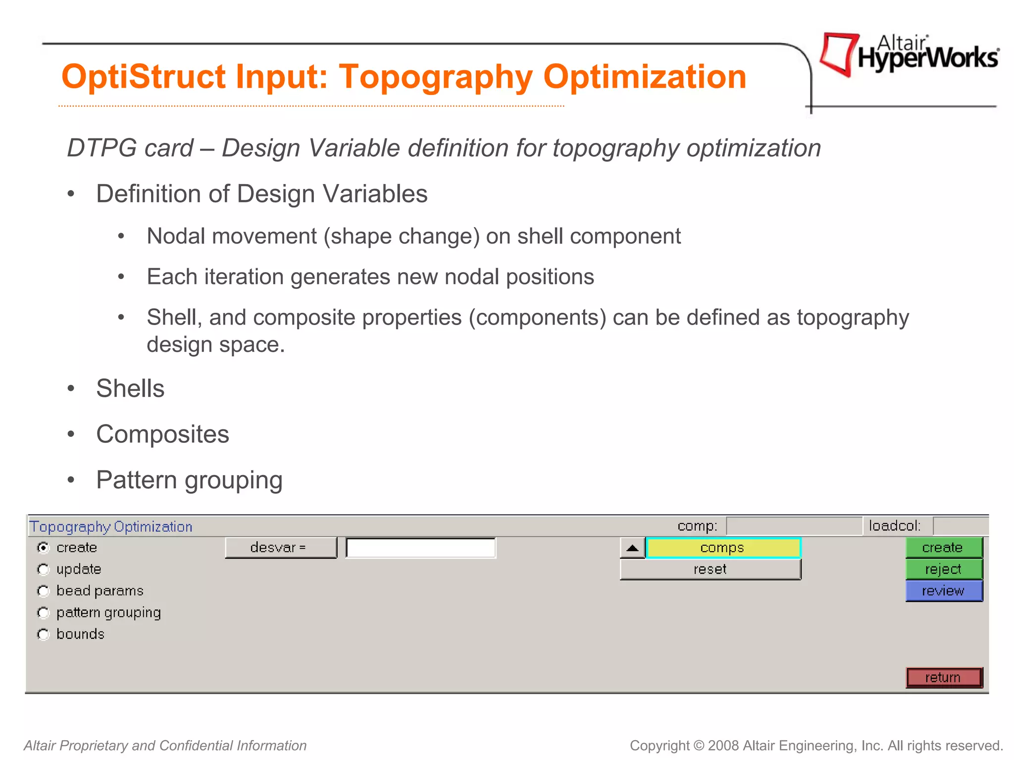 OptiStruct Input: Topography Optimization

       DTPG card – Design Variable definition for topography optimization
       • Definition of Design Variables
               • Nodal movement (shape change) on shell component
               • Each iteration generates new nodal positions
               • Shell, and composite properties (components) can be defined as topography
                 design space.
       • Shells
       • Composites
       • Pattern grouping


       HyperMesh Topology panel:




Altair Proprietary and Confidential Information                 Copyright © 2008 Altair Engineering, Inc. All rights reserved.
 