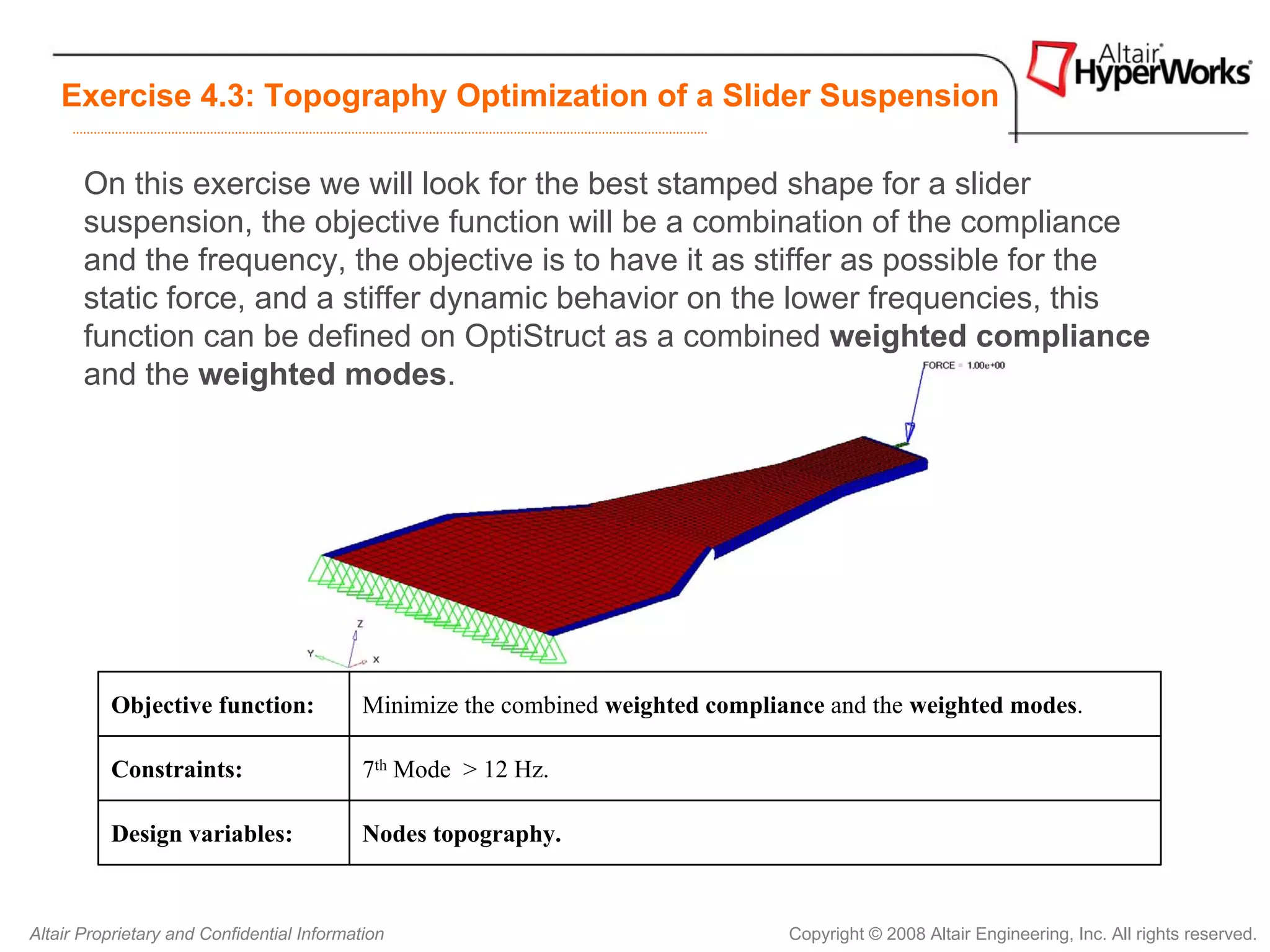 Exercise 4.3: Topography Optimization of a Slider Suspension

       On this exercise we will look for the best stamped shape for a slider
       suspension, the objective function will be a combination of the compliance
       and the frequency, the objective is to have it as stiffer as possible for the
       static force, and a stiffer dynamic behavior on the lower frequencies, this
       function can be defined on OptiStruct as a combined weighted compliance
       and the weighted modes.




          Objective function:               Minimize the combined weighted compliance and the weighted modes.

          Constraints:                      7th Mode > 12 Hz.

          Design variables:                 Nodes topography.


Altair Proprietary and Confidential Information                                   Copyright © 2008 Altair Engineering, Inc. All rights reserved.
 