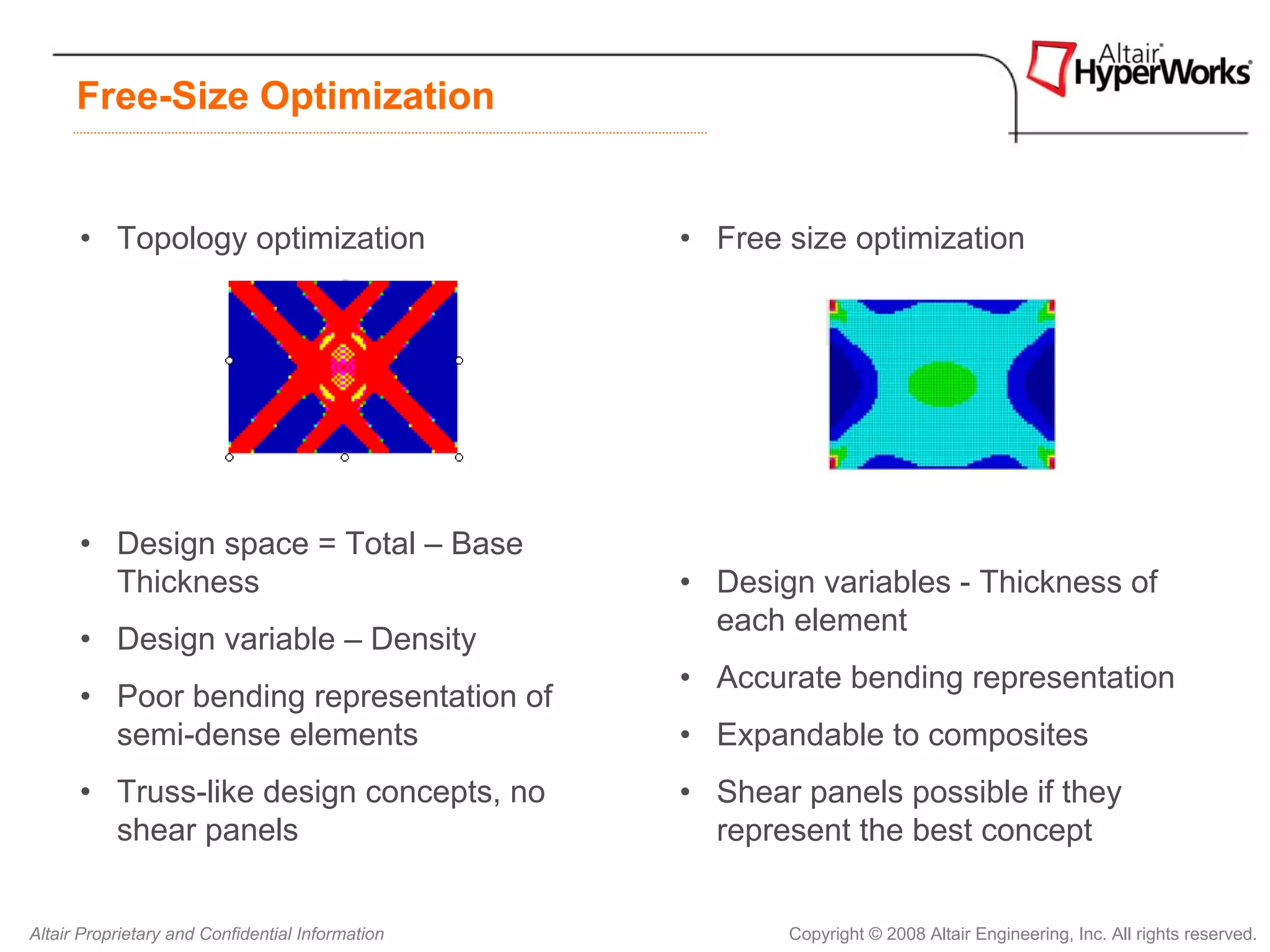 Free-Size Optimization


      • Topology optimization                     • Free size optimization




      • Design space = Total – Base
        Thickness                                 • Design variables - Thickness of
                                                    each element
      • Design variable – Density
                                                  • Accurate bending representation
      • Poor bending representation of
        semi-dense elements                       • Expandable to composites
      • Truss-like design concepts, no            • Shear panels possible if they
        shear panels                                represent the best concept


Altair Proprietary and Confidential Information          Copyright © 2008 Altair Engineering, Inc. All rights reserved.
 