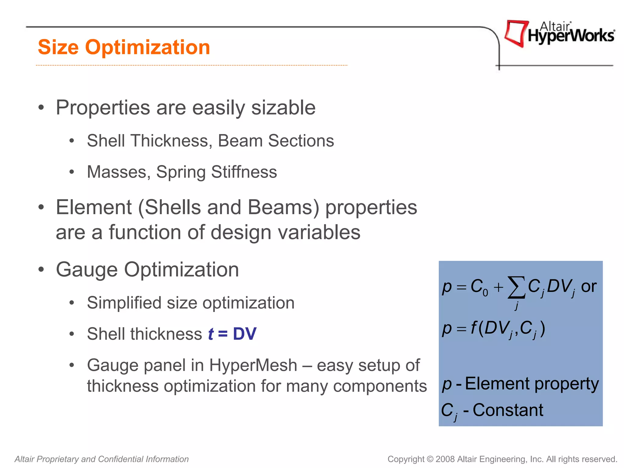 Size Optimization

      • Properties are easily sizable
              • Shell Thickness, Beam Sections
              • Masses, Spring Stiffness

      • Element (Shells and Beams) properties
        are a function of design variables
      • Gauge Optimization
                                                                   p = C0 + ∑ C j DV j or
              • Simplified size optimization                                           j

              • Shell thickness t = DV                             p = f (DV j ,C j )

              • Gauge panel in HyperMesh – easy setup of
                thickness optimization for many components p - Element property
                                                           C j - Constant

Altair Proprietary and Confidential Information      Copyright © 2008 Altair Engineering, Inc. All rights reserved.
 