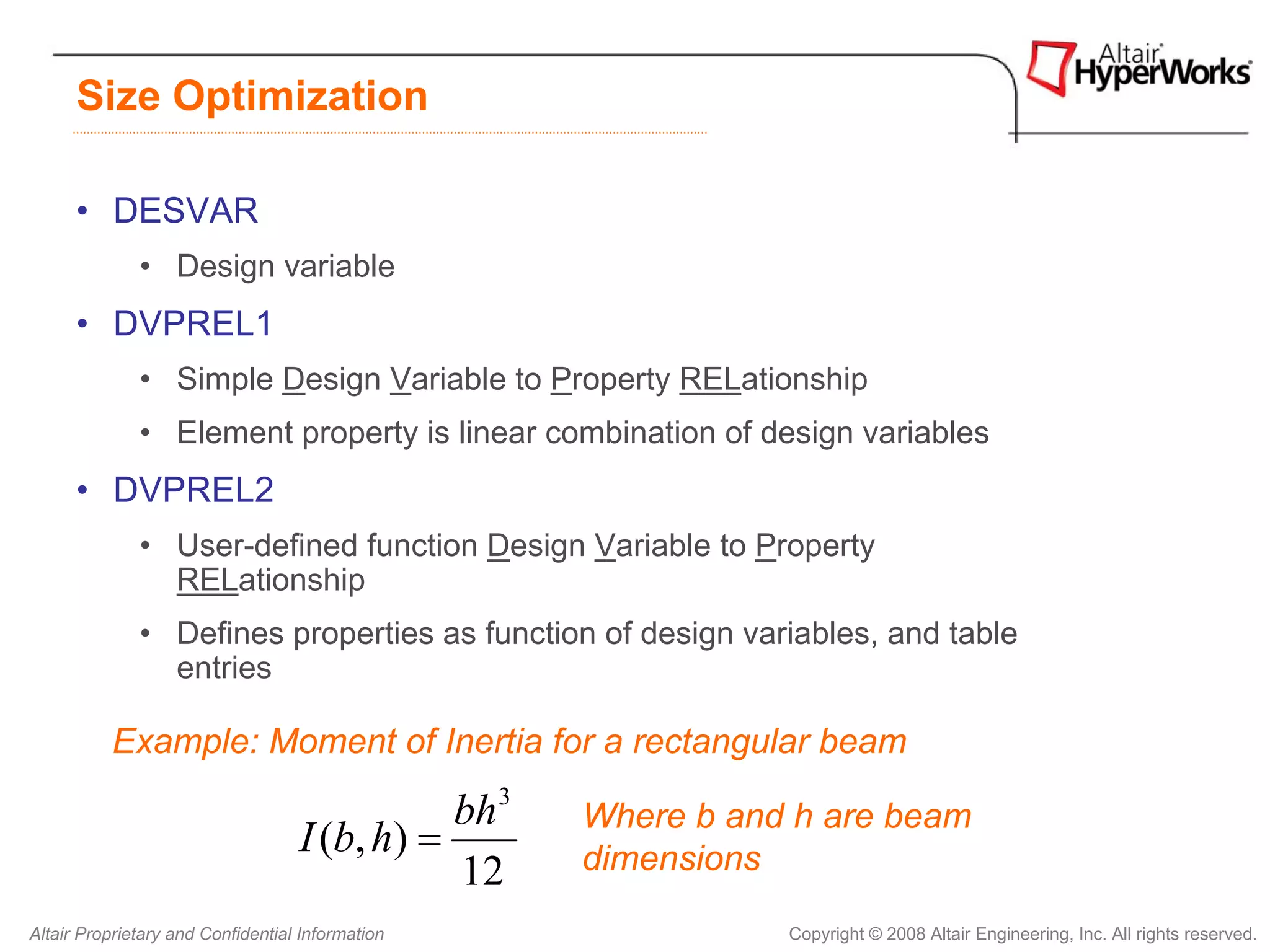 Size Optimization

      • DESVAR
              • Design variable
      • DVPREL1
              • Simple Design Variable to Property RELationship
              • Element property is linear combination of design variables
      • DVPREL2
              • User-defined function Design Variable to Property
                RELationship
              • Defines properties as function of design variables, and table
                entries

          Example: Moment of Inertia for a rectangular beam

                                              bh 3   Where b and h are beam
                                   I (b, h) =        dimensions
                                              12
Altair Proprietary and Confidential Information                 Copyright © 2008 Altair Engineering, Inc. All rights reserved.
 