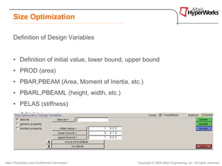 Size Optimization

      Definition of Design Variables


      • Definition of initial value, lower bound, upper bound
      • PROD (area)
      • PBAR,PBEAM (Area, Moment of Inertia, etc.)
      • PBARL,PBEAML (height, width, etc.)
      • PELAS (stiffness)
      • CONM (mass)
      • PSHELL (thickness, etc.)




Altair Proprietary and Confidential Information     Copyright © 2008 Altair Engineering, Inc. All rights reserved.
 