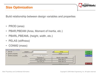 Size Optimization

      Build relationship between design variables and properties


      • PROD (area)
      • PBAR,PBEAM (Area, Moment of Inertia, etc.)
      • PBARL,PBEAML (height, width, etc.)
      • PELAS (stiffness)
      • CONM2 (mass)
      • PSHELL (thickness, etc.)




Altair Proprietary and Confidential Information    Copyright © 2008 Altair Engineering, Inc. All rights reserved.
 