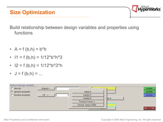 Size Optimization

      Build relationship between design variables and properties using
        functions


      • A = f (b,h) = b*h
      • I1 = f (b,h) = 1/12*b*h^3
      • I2 = f (b,h) = 1/12*b^3*h
      • J = f (b,h) = ...




Altair Proprietary and Confidential Information    Copyright © 2008 Altair Engineering, Inc. All rights reserved.
 