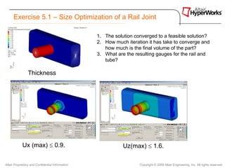 Exercise 5.1 – Size Optimization of a Rail Joint

                                                  1. The solution converged to a feasible solution?
                                                  2. How much iteration it has take to converge and
                                                     how much is the final volume of the part?
                                                  3. What are the resulting gauges for the rail and
                                                     tube?

                Thickness




            Ux (max) ≤ 0.9.                                  Uz(max) ≤ 1.6.

Altair Proprietary and Confidential Information                     Copyright © 2008 Altair Engineering, Inc. All rights reserved.
 