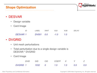 Shape Optimization

      • DESVAR
              • Design variable
              • Card Image
                                       ID         LABEL   XINIT   XLB          XUB              DELXV

                       DESVAR 1                   DV001   0.0     -1.0         1.0

      • DVGRID
              • Unit mesh perturbations
              • Total perturbation due to a single design variable is
                DESVAR * DVGRID
              • Card Image
                                       DVID       GID     CID     COEFF          X              Y                Z

                       DVGRID 1                   1032    0       1.0          1.0              0.0              0.0

Altair Proprietary and Confidential Information                          Copyright © 2008 Altair Engineering, Inc. All rights reserved.
 