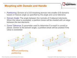Morphing with Domain and Handle

      • Partitioning: Division of a 2-D morphing domain into smaller 2-D domains
        based on feature angle as specified by the angle and curve tolerance
      • Domain Angle: The angle between the normals of 2 adjacent elements.
        When the value is exceeded, a partition break will be created with an edge
        between the two elements
      • Curve Tolerance: A parameter used to determine if a mesh is curved or
        planar. Similar to the domain angle, a partition break will be created if the
        value is exceeded




                     Without partitioning                                       With
                     partitioning
Altair Proprietary and Confidential Information            Copyright © 2008 Altair Engineering, Inc. All rights reserved.
 