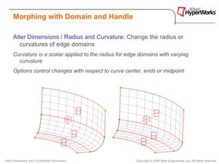 Morphing with Domain and Handle

      Alter Dimensions / Radius and Curvature: Change the radius or
         curvatures of edge domains
      Curvature is a scalar applied to the radius for edge domains with varying
        curvature
      Options control changes with respect to curve center, ends or midpoint




Altair Proprietary and Confidential Information          Copyright © 2008 Altair Engineering, Inc. All rights reserved.
 