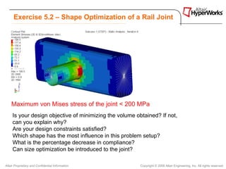Exercise 5.2 – Shape Optimization of a Rail Joint




    Maximum von Mises stress of the joint < 200 MPa
     Is your design objective of minimizing the volume obtained? If not,
     can you explain why?
     Are your design constraints satisfied?
     Which shape has the most influence in this problem setup?
     What is the percentage decrease in compliance?
     Can size optimization be introduced to the joint?

Altair Proprietary and Confidential Information          Copyright © 2008 Altair Engineering, Inc. All rights reserved.
 