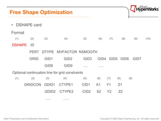 Free Shape Optimization

        • DSHAPE card
        Format
           (1)             (2)            (3)       (4)    (5)     (6)       (7)            (8)         (9)        (10)

        DSHAPE              ID
                          PERT DTYPE MVFACTOR NSMOOTH
                          GRID            GID1      GID2   GID3   GID4 GID5 GID6                        GID7
                                          GID8      GID9   .…      .…
         Optional continuation line for grid constraints
           (1)              (2)             (3)    (4)     (5)    (6)      (7)        (8)         (9)

                     GRIDCON GDID1                CTYPE1   CID1   X1      Y1          Z1
                                          GDID2   CTYPE2   CID2   X2       Y2          Z2
                                           ….      …..




Altair Proprietary and Confidential Information                     Copyright © 2008 Altair Engineering, Inc. All rights reserved.
 